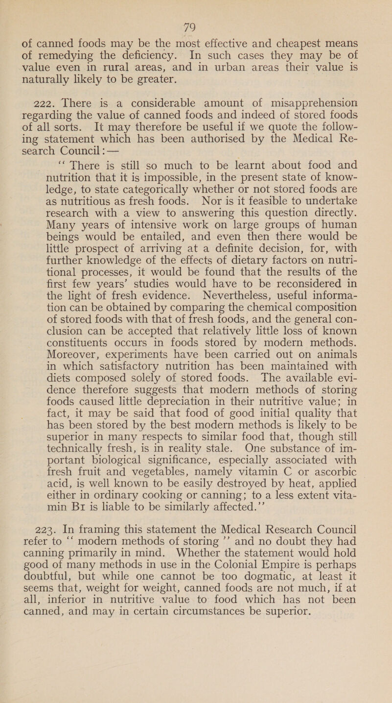 of canned foods may be the most effective and cheapest means of remedying the deficiency. In such cases they may be of value even in rural areas, and in urban areas their value is naturally likely to be greater. 222. There is a considerable amount of misapprehension regarding the value of canned foods and indeed of stored foods of all sorts. It may therefore be useful if we quote the follow- ing statement which has been authorised by the Medical Re- search Council :— There is still so much to be learnt about food and nutrition that it is impossible, in the present state of know- ledge, to state categorically whether or not stored foods are as nutritious as fresh foods. Nor is it feasible to undertake research with a view to answering this question directly. Many years of intensive work on large groups of human beings would be entailed, and even then there would be little prospect of arriving at a definite decision, for, with further knowledge of the effects of dietary factors on nutri- tional processes, it would be found that the results of the first few years’ studies would have to be reconsidered in the light of fresh evidence. Nevertheless, useful informa- tion can be obtained by comparing the chemical composition of stored foods with that of fresh foods, and the general con- clusion can be accepted that relatively little loss of known constituents occurs in foods stored by modern methods. Moreover, experiments have been carried out on animals in which satisfactory nutrition has been maintained with diets composed solely of stored foods. The available evi- dence therefore suggests that modern methods of storing foods caused little depreciation in their nutritive value; in fact, it may be said that food of good initial quality that has been stored by the best modern methods is likely to be superior in many respects to similar food that, though still technically fresh, is in reality stale. One substance of im- portant biological significance, especially associated with fresh fruit and vegetables, namely vitamin C or ascorbic | acid, is well known to be easily destroyed by heat, applied either in ordinary cooking or canning; to a less extent vita- min Br is liable to be similarly affected.’’ 223. In framing this statement the Medical Research Council refer to “‘ modern methods of storing ’’ and no doubt they had canning primarily in mind. Whether the statement would hold good of many methods in use in the Colonial Empire is perhaps doubtful, but while one cannot be too dogmatic, at least it seems that, weight for weight, canned foods are not much, if at all, inferior in nutritive value to food which has not been canned, and may in certain circumstances be superior.