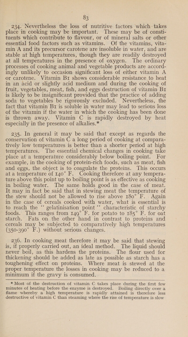 2A Nevertheless ‘the loss of nutritive factors which: takes place in cooking may be important: These may be of consti- tuents which contribute to flavour, or of mineral salts or other essential food factors such as vitamins. Of the vitamins, vita- min A and its precursor carotene are insoluble in water, and are stable at high temperatures, though they are readily destroyed at all temperatures in the presence of oxygen. The ordinary processes of cooking animal and vegetable products are accord- ingly unlikely to occasion significant loss of either vitamin A or carotene. Vitamin Br shows considerable resistance to heat in an acid or slightly acid medium and during the cooking of fruit, vegetables, meat, fish, and eggs destruction of vitamin Br is likely to be insignificant provided that the practice of adding soda to vegetables be rigorously excluded. Nevertheless, the fact that vitamin Br is soluble in water may lead to serious loss of the vitamin if the water in which the cooking has been done is thrown away. Vitamin C is rapidly destroyed by heat especially in the presence of alkalies.* 235. In general it may be said that except as regards the conservation of vitamin C a long period of cooking at compara- tively low temperatures is better than a shorter period at high temperatures. The essential chemical changes in cooking take place at a temperature considerably below boiling point. For example, in the cooking of protein-rich foods, such as meat, fish and eggs, the object is to coagulate the proteins. This occurs at a temperature of 140° F. Cooking therefore at any tempera- ture above this point up to boiling point is as effective as cooking in boiling water. The same holds good in the case of meat. It may in fact be said that in stewing meat the temperature of the stew should not be allowed to rise above 180° F. . Again in the case of cereals cooked with water, what is essential is to reach the “ gelatinisation point ’’ characteristic of starchy foods. This ranges from 149° F. for potato to 185° F. for oat starch. Fats on the other hand in contrast to proteins and cereals may be subjected to comparatively high temperatures (350-390° F.) without serious changes. 236. In cooking meat therefore it may be said that stewing is, 1f properly carried out, an ideal method. The liquid should never boil, as this hardens the proteins. The flour used for thickening should be added as late as possible as starch has a toughening effect on proteins. Where meat is stewed at the proper temperature the losses in cooking may be reduced to a minimum if the gravy is consumed. * Most of the destruction of vitamin C takes place during the first few minutes of heating before the enzyme is destroyed. Boiling directly over a flame whereby a high temperature is rapidly attained is therefore less destructive of vitamin C than steaming where the rise of temperature is slow