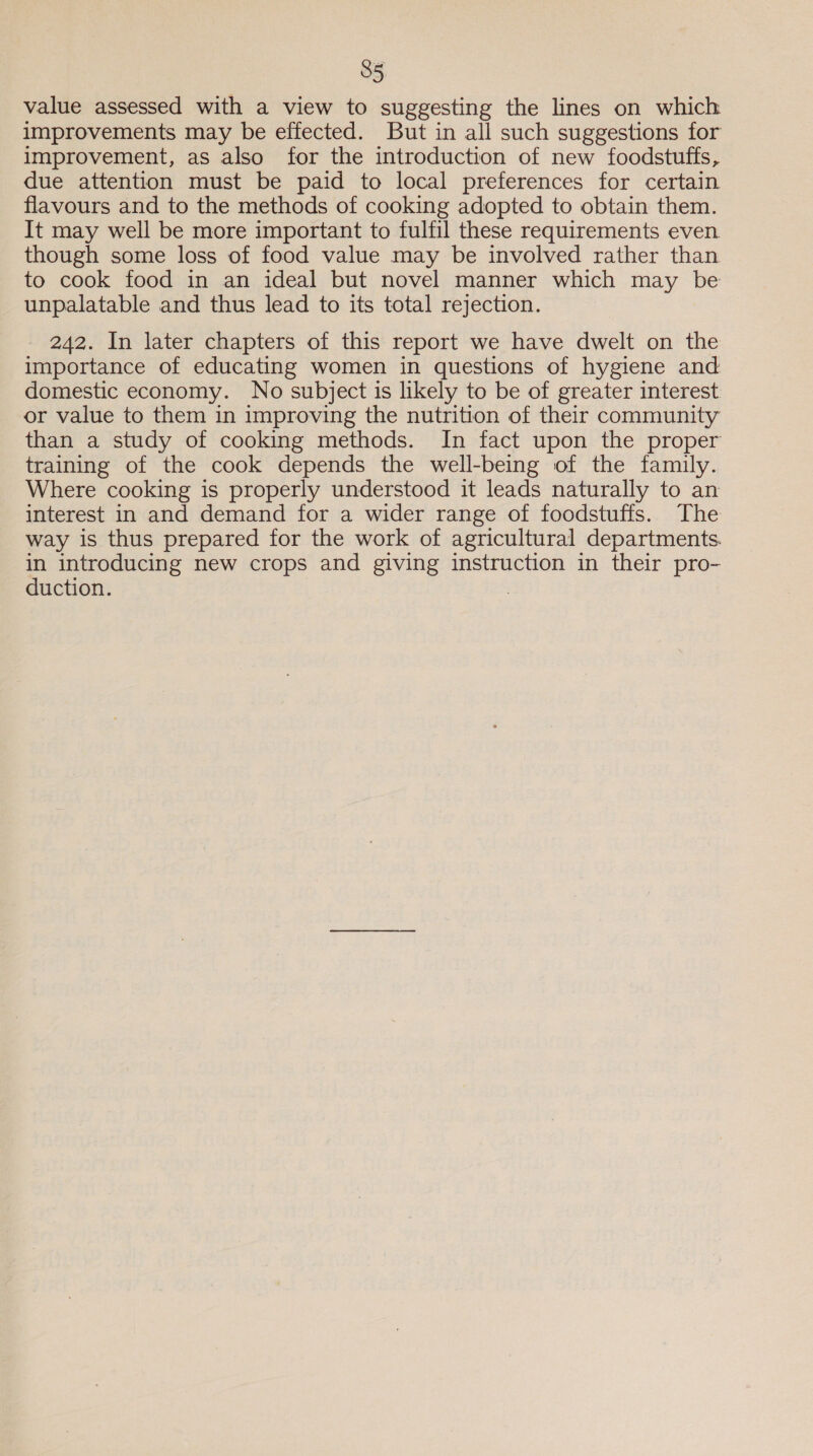 35 value assessed with a view to suggesting the lines on which improvements may be effected. But in all such suggestions for improvement, as also for the introduction of new foodstuffs, due attention must be paid to local preferences for certain flavours and to the methods of cooking adopted to obtain them. It may well be more important to fulfil these requirements even though some loss of food value may be involved rather than to cook food in an ideal but novel manner which may be unpalatable and thus lead to its total rejection. 242. In later chapters of this report we have dwelt on the importance of educating women in questions of hygiene and domestic economy. No subject is likely to be of greater interest or value to them in improving the nutrition of their community than a study of cooking methods. In fact upon the proper training of the cook depends the well-being of the family. Where cooking is properly understood it leads naturally to an interest in and demand for a wider range of foodstuffs. The way is thus prepared for the work of agricultural departments. in introducing new crops and giving instruction in their pro- duction. .