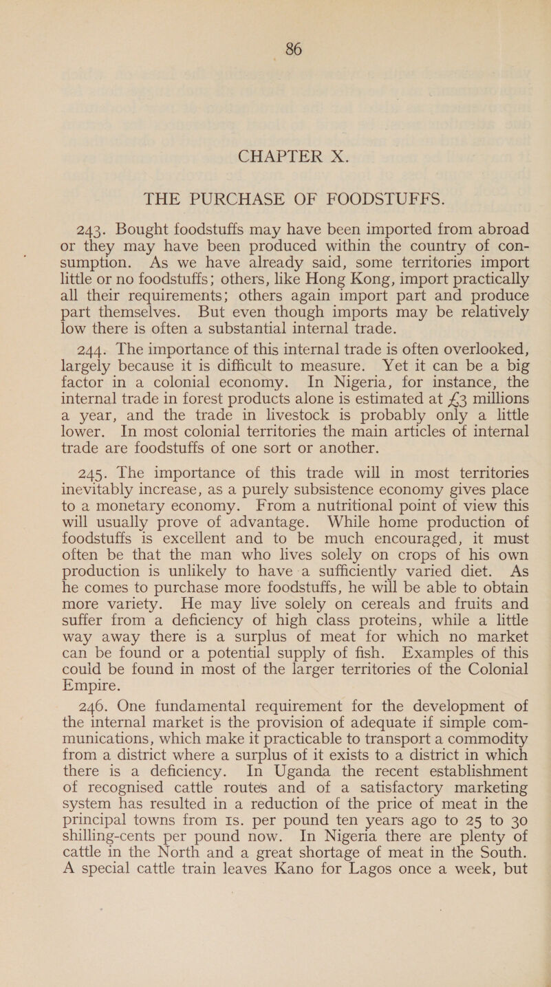 CHAPTER X. THE PURCHASE OF FOODSTUFFS. 243. Bought foodstuffs may have been imported from abroad or they may have been produced within the country of con- sumption. As we have already said, some territories import little or no foodstuffs; others, like Hong Kong, import practically all their requirements; others again import part and produce part themselves. But even though imports may be relatively low there is often a substantial internal trade. 244. The importance of this internal trade is often overlooked, largely because it is difficult to measure. Yet it can be a big factor in a colonial economy. In Nigeria, for instance, the internal trade in forest products alone is estimated at £3 millions a year, and the trade in livestock is probably only a little lower. In most colonial territories the main articles of internal trade are foodstuffs of one sort or another. 245. The importance of this trade will in most territories inevitably increase, as a purely subsistence economy gives place to a monetary economy. From a nutritional point of view this will usually prove of advantage. While home production of foodstuffs is excellent and to be much encouraged, it must often be that the man who lives solely on crops of his own production is unlikely to have-a sufficiently varied diet. As he comes to purchase more foodstuffs, he will be able to obtain more variety. He may live solely on cereals and fruits and suffer from a deficiency of high class proteins, while a little way away there is a surplus of meat for which no market can be found or a potential supply of fish. Examples of this could be found in most of the larger territories of the Colonial Empire. 246. One fundamental requirement for the development of the internal market is the provision of adequate if simple com- munications, which make it practicable to transport a commodity from a district where a surplus of it exists to a district in which there is a deficiency. In Uganda the recent establishment of recognised cattle routes and of a satisfactory marketing system has resulted in a reduction of the price of meat in the principal towns from Is. per pound ten years ago to 25 to 30 shilling-cents per pound now. In Nigeria there are plenty of cattle in the North and a great shortage of meat in the South. A special cattle train leaves Kano for Lagos once a week, but