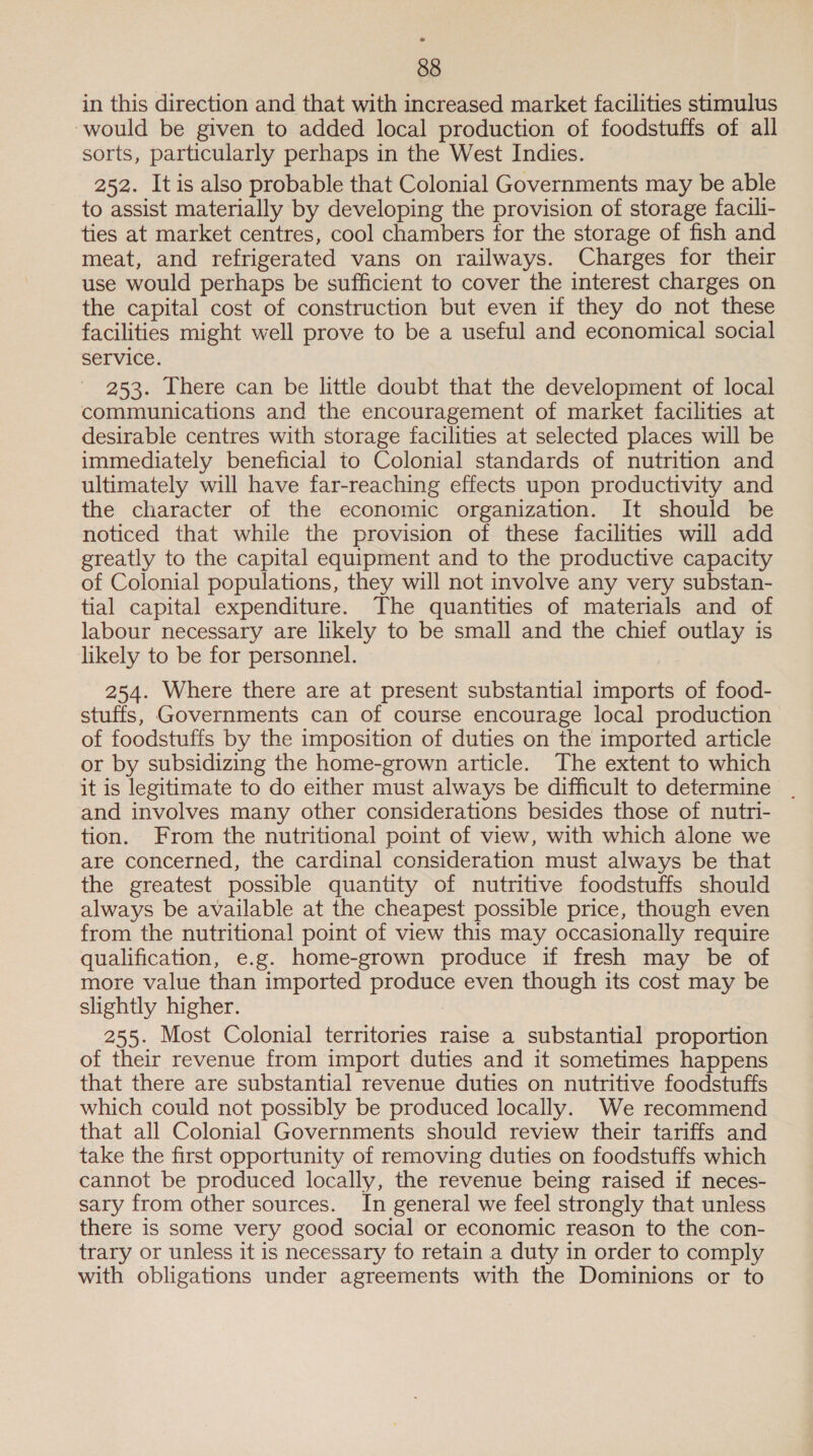 in this direction and that with increased market facilities stimulus ‘would be given to added local production of foodstuffs of all sorts, particularly perhaps in the West Indies. 252. Itis also probable that Colonial Governments may be able to assist materially by developing the provision of storage facili- ties at market centres, cool chambers for the storage of fish and meat, and refrigerated vans on railways. Charges for their use would perhaps be sufficient to cover the interest charges on the capital cost of construction but even if they do not these facilities might well prove to be a useful and economical social service. 253. There can be little doubt that the development of local communications and the encouragement of market facilities at desirable centres with storage facilities at selected places will be immediately beneficial to Colonial standards of nutrition and ultimately will have far-reaching effects upon productivity and the character of the economic organization. It should be noticed that while the provision of these facilities will add greatly to the capital equipment and to the productive capacity of Colonial populations, they will not involve any very substan- tial capital expenditure. The quantities of materials and of labour necessary are likely to be small and the chief outlay is likely to be for personnel. 254. Where there are at present substantial imports of food- stuffs, Governments can of course encourage local production of foodstuffs by the imposition of duties on the imported article or by subsidizing the home-grown article. The extent to which it is legitimate to do either must always be difficult to determine and involves many other considerations besides those of nutri- tion. From the nutritional point of view, with which alone we are concerned, the cardinal consideration must always be that the greatest possible quantity of nutritive foodstuffs should always be available at the cheapest possible price, though even from the nutritional point of view this may occasionally require qualification, e.g. home-grown produce if fresh may be of more value than imported produce even though its cost may be slightly higher. 255. Most Colonial territories raise a substantial proportion of their revenue from import duties and it sometimes happens that there are substantial revenue duties on nutritive foodstuffs which could not possibly be produced locally. We recommend that all Colonial Governments should review their tariffs and take the first opportunity of removing duties on foodstuffs which cannot be produced locally, the revenue being raised if neces- sary from other sources. In general we feel strongly that unless there is some very good social or economic reason to the con- trary or unless it is necessary fo retain a duty in order to comply with obligations under agreements with the Dominions or to