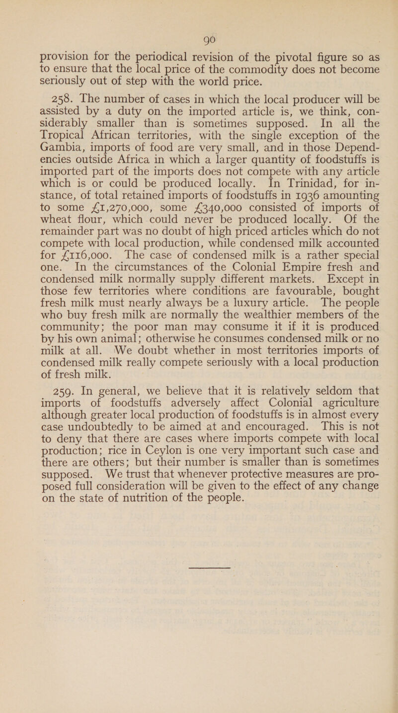 provision for the periodical revision of the pivotal figure so as to ensure that the local price of the commodity does not become seriously out of step with the world price. 258. The number of cases in which the local producer will be assisted by a duty on the imported article is, we think, con- siderably smaller than is sometimes supposed. In all the Tropical African territories, with the single exception of the Gambia, imports of food are very small, and in those Depend- encies outside Africa in which a larger quantity of foodstuffs is imported part of the imports does not compete with any article which is or could be produced locally. In Trinidad, for in- stance, of total retained imports of foodstuffs in 1936 amounting to some £1,270,000, some £340,000 consisted of imports of wheat flour, which could never be produced locally. Of the remainder part was no doubt of high priced articles which do not compete with local production, while condensed milk accounted for £116,000. The case of condensed milk is a rather special one. In the circumstances of the Colonial Empire fresh and condensed milk normally supply different markets. Except in those few territories where conditions are favourable, bought fresh milk must nearly always be a luxury article. The people who buy fresh milk are normally the wealthier members of the community; the poor man may consume it if it is produced by his own animal; otherwise he consumes condensed milk or no milk at all. We doubt whether in most territories imports of condensed milk really compete seriously with a local production of fresh milk. 259. In general, we believe that it is relatively seldom that imports of foodstuffs adversely affect Colonial agriculture although greater local production of foodstuffs is in almost every case undoubtedly to be aimed at and encouraged. This is not to deny that there are cases where imports compete with local production; rice in Ceylon is one very important such case and there are others; but their number is smaller than is sometimes ~ supposed. We trust that whenever protective measures are pro- posed full consideration will be given to the effect of any change on the state of nutrition of the people.