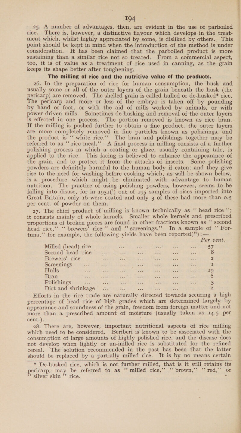 25. A number of advantages, then, are evident in the use of parboiled rice. There is, however, a distinctive flavour which develops in the treat- ment which, whilst highly appreciated by some, is disliked by others. This point should be kept in mind when the introduction of the method is under consideration. It has been claimed that the parboiled product is more sustaining than a similar rice not so treated. From a commercial aspect, too, it is of value as a treatment of rice used in canning, as the grain keeps its shape better after toughening. The milling of rice and the nutritive value of the products. 26. In the preparation of rice for human consumption, the husk and usually some or all of the outer layers of the grain beneath the husk (the pericarp) are removed. The shelled grain is called hulled or de-husked* rice. The pericarp and more or less of the embryo is taken off by pounding by hand or foot, or with the aid of mills worked by animals, or with power driven mills. Sometimes de-husking and removal of the outer layers is effected in one process. The portion removed is known as rice bran. If the milling is pushed further to obtain a fine product, the outer layers are more completely removed in fine particles known as polishings, and the product is ‘‘ white rice.’’ The bran and polishings together may be referred to as “‘ rice meal.’’ A final process in milling consists of a further polishing process in which a coating or glaze, usually containing talc, is applied to the rice. This facing is believed to enhance the appearance of the grain, and to protect it from the attacks of insects. Some polishing powders are definitely harmful to the human body if eaten; and they give rise to the need for washing before cooking which, as will be shown below, is a procedure which might be eliminated with advantage to human nutrition. The practice of using polishing powders, however, seems to be falling into disuse, for in 1931(*) out of 195 samples of rices imported into Great Britain, only 16 were coated and only 3 of these had more than 0.5 per cent. of powder on them. 27. The chief product of milling is known technically as ‘‘ head rice ’’; it consists mainly of whole kernels. Smaller whole kernels and prescribed proportions of broken pieces are found in other fractions known as ‘‘ second head rice,’’ ‘‘ brewers’ rice’’ and ‘‘ screenings.’’ In a sample of “‘ For- tuna,’’ for example, the following yields have been reported(**) :— Per cent. Milled (head) rice sa oe Se ers! ‘f ae 57 Second head ‘rice... oe 65 oF te “ea 8 Brewers’ rice 2 Screenings I Hulls 19 Bran ite. 8 Polishings Re ay hs 3 Dirt and shrinkage ... a4 2 Efforts in the rice trade are naturally directed towards securing a high percentage of head rice of high grades which are determined largely by appearance and soundness of the grain, freedom from foreign matter and not more than a prescribed amount of moisture (usually taken as 14.5 per cent.). 28. There are, however, important nutritional aspects of rice milling which need to be considered. Beriberi is known to be associated with the consumption of large amounts of highly polished rice, and the disease does not develop when lightly or un-milled rice is substituted for the refined cereal. The solution recommended in the past has been that the latter should be replaced by a partially milled rice. It is by no means certain * De-husked rice, which is not further milled, that is it still retains its pericarp, may be referred to as ‘‘ milled rice,’’ ‘‘ brown,’’ ‘“‘ red,’’ or ‘* silver skin ’’ rice. :