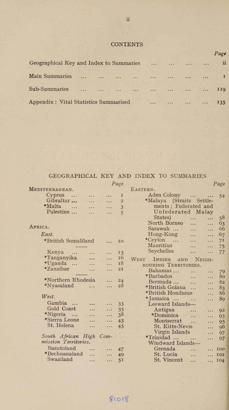 Main Summaries Sub-Summaries   Page MEDITERRANEAN. Cyprus. &lt;i: i Gibraltar... 2 *Malta 3 Palestine ... 5 AFRICA. East. *British Somaliland fe) Kenya a 13 *Tanganyika 16 *Uganda 18 *Zanzibar aL *Northern Rhodesia 24 *Nyasaland 28 West. Gambia 33 Gold Coast 35. *Nigeria 38 *Sierra Leone 43 St. Helena 45 South African High Com- mission Territories. Basutoland * Bechuanaland Swaziland 47 49 51 Page ii I 119 135 Page EASTERN. Aden Colony “x2 rs? *Malaya (Straits Settle- ments ; Federated and Unfederated eee States) ae 58 North Borneo 63 Sarawak ... 66 Hong-Kong 67 *Ceylon 7% Mauritius 75 Seychelles 74 West INDIES AND NEIGH- BOURING TERRITORIES. Bahamas ... 79 *Barbados 80 Bermuday.;. 82 *British Guiana 83 *British Honduras 86 © “Jamaica &lt;:. 89 | Leeward Islands— : Antigua Q2 *Dominica 93 Montserrat 95 St, Kitts-Nevis 96 Virgin Islands 97 *Trinidad . 97 Windward Tslands— Grenada I0o St. Lucia 102 St. Vincent 104 