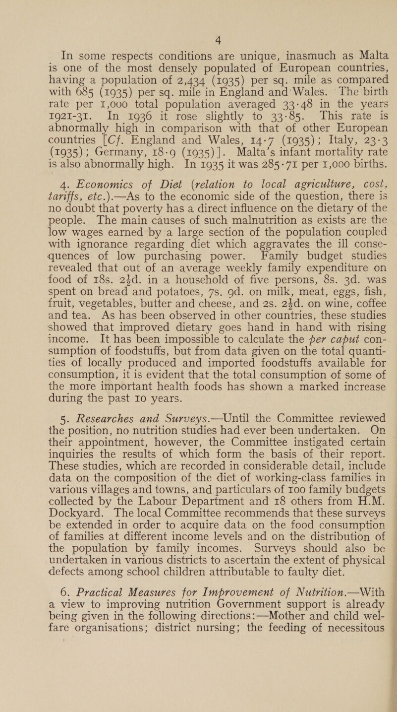 In some respects conditions are unique, inasmuch as Malta is one of the most densely populated of European countries, having a population of 2,434 (1935) per sq. mile as compared with 685 (1935) per sq. mile in England and' Wales. ‘The birth rate per 1,000 total population averaged 33-48 in the years 1921-31. Im 1036 it rosé’ slightly to 33-85. This rate is abnormally high in comparison with that of other European countries [Cf. England and Wales, 14-7 (1935); Italy, 23-3 (1935); Germany, 18-9 (1935)]. Malta’s infant mortality rate is also abnormally high. In 1935 it was 285-71 per 1,000 births. 4. Economics of Diet (relation to local agnculture, cost, tariffs, etc.)—As to the economic side of the question, there is no doubt that poverty has a direct influence on the dietary of the people. The main causes of such malnutrition as exists are the low wages earned by a large section of the population coupled with ignorance regarding diet which aggravates the ill conse- quences of low purchasing power. Family budget studies revealed that out of an average weekly family expenditure on food of 18s. 24d. in a household of five persons, 8s. 3d. was spent on bread and potatoes, 7s. 9d. on milk, meat, eggs, fish, fruit, vegetables, butter and cheese, and 2s. 24d. on wine, coffee and tea. As has been observed in other countries, these studies showed that improved dietary goes hand in hand with rising income. It has been impossible to calculate the per caput con- sumption of foodstuffs, but from data given on the total quanti- ties of locally produced and imported foodstuffs available for consumption, it is evident that the total consumption of some of the more important health foods has shown a marked increase during the past Io years. 5. Researches and Surveys.—Until the Committee reviewed the position, no nutrition studies had ever been undertaken. On their appointment, however, the Committee instigated certain inquiries the results of which form the basis of their report. These studies, which are recorded in considerable detail, include data on the composition of the diet of working-class families in various villages and towns, and particulars of 100 family budgets collected by the Labour Department and 18 others from H.M. Dockyard. The local Committee recommends that these surveys be extended in order to acquire data on the food consumption of families at different income levels and on the distribution of the population by family incomes. Surveys should also be undertaken in various districts to ascertain the extent of physical defects among school children attributable to faulty diet. 6. Practical Measures for Improvement of Nutrition.—With — a view to improving nutrition Government support is already — being given in the following directions:—Mother and child wel- fare organisations; district nursing; the feeding of necessitous —