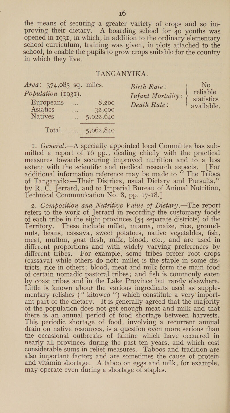 the means of securing a greater variety of crops and so im- proving their dietary. A boarding school for 40 youths was opened in 1931, in which, in addition to the ordinary elementary school curriculum, training was given, in plots attached to the school, to enable the pupils to grow crops suitable for the country in which they live. TANGANYIKA. Area: 374,085 sq. miles. Birth Rate: No POR ena): Infant Mortality: | Tehabre Europeans... 8,200 Degen wate: eet tater Asiatics ee 32,000 Natives ani 34022040 Tetat?, at s062;840 1. General.—A specially appointed local Committee has sub- mitted a report of 16 pp., dealing chiefly with the practical measures towards securing improved nutrition and to a less extent with the scientific and medical research aspects. [For additional information reference may be made to ““ The Tribes of Tanganyika—Their Districts, usual Dietary and Pursuits,”’ by R. C. Jerrard, and to Imperial Bureau of Animal Nutrition, Technical Communication No. 8, pp. 17-18. | 2. Composition and Nutritive Value of Dietary.—The report refers to the work of Jerrard in recording the customary foods of each tribe in the eight provinces (54 separate districts) of the Territory. These include millet, mtama, maize, rice, ground- nuts, beans, cassava, sweet potatoes, native vegetables, fish, meat, mutton, goat flesh, milk, blood, etc., and are used in different proportions and with widely varying preferences by different tribes. For example, some tribes prefer root crops (cassava) while others do not; millet is the staple in some dis- tricts, rice in others; blood, meat and milk form the main food of certain nomadic pastoral tribes; and fish is commonly eaten by coast tribes and in the Lake Province but rarely elsewhere. Little is known about the various ingredients used as supple- mentary relishes (“‘ kitoweo ’’) which constitute a very import- ant part of the dietary. It is generally agreed that the majority of the population does not get enough meat and milk and that there is an annual period of food shortage between harvests. This periodic shortage of food, involving a recurrent annual drain on native resources, is a question even more serious than the occasional outbreaks of famine which have occurred in nearly all provinces during the past ten years, and which cost considerable sums in relief measures. Taboos and tradition are also important factors and are sometimes the cause of protein and vitamin shortage. A taboo on eggs and milk, for example, may operate even during a shortage of staples.