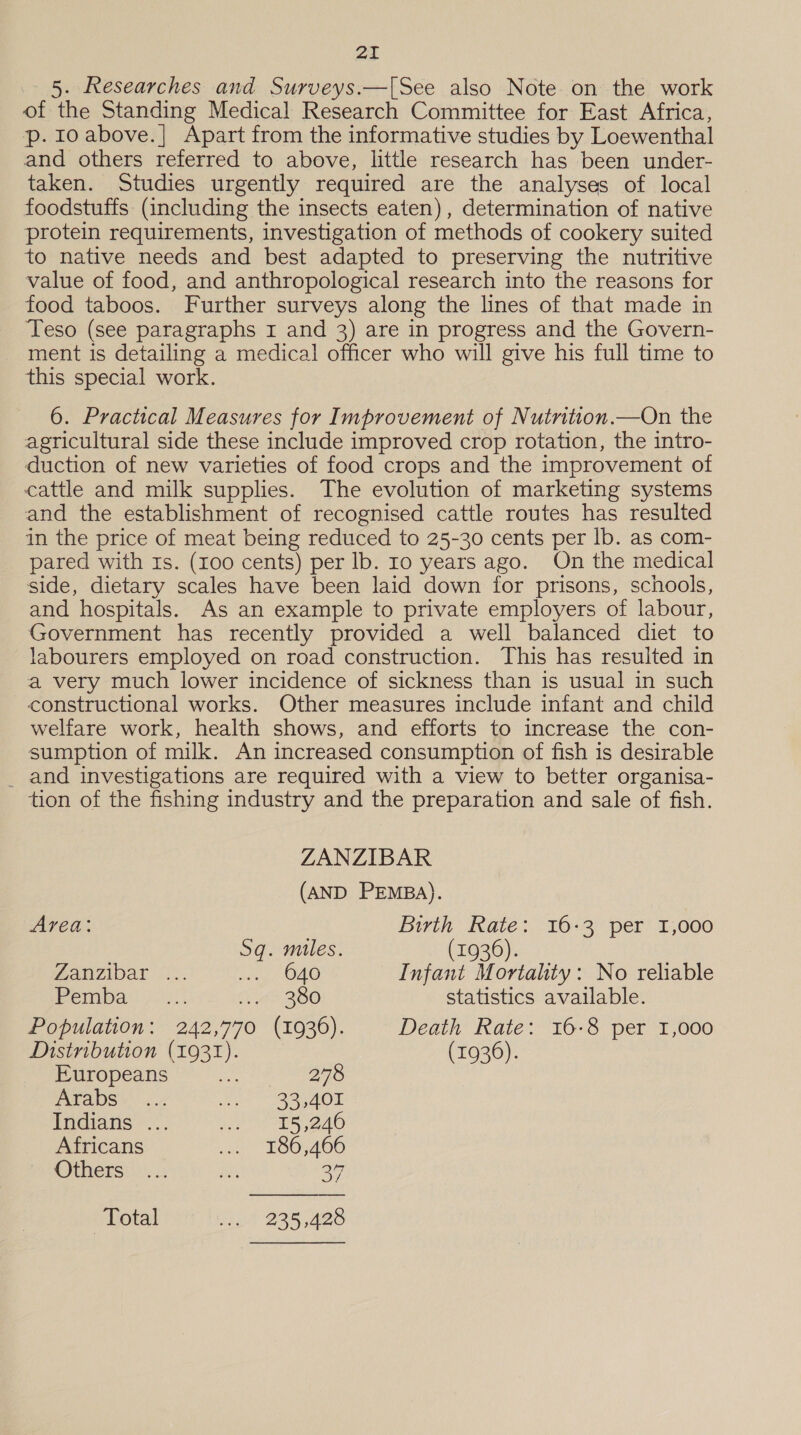 5. Researches and Surveys.—[See also Note on the work of the Standing Medical Research Committee for East Africa, p. 10 above.| Apart from the informative studies by Loewenthal and others referred to above, little research has been under- taken. Studies urgently required are the analyses of local foodstuffs (including the insects eaten), determination of native protein requirements, investigation of methods of cookery suited to native needs and best adapted to preserving the nutritive value of food, and anthropological research into the reasons for food taboos. Further surveys along the lines of that made in Teso (see paragraphs I and 3) are in progress and the Govern- ment is detailing a medical officer who will give his full time to this special work. 6. Practical Measures for Improvement of Nutrition.—On the agricultural side these include improved crop rotation, the intro- duction of new varieties of food crops and the improvement of cattle and milk supplies. The evolution of marketing systems and the establishment of recognised cattle routes has resulted in the price of meat being reduced to 25-30 cents per Ib. as com- pared with Is. (r00 cents) per Ib. Io years ago. On the medical side, dietary scales have been laid down for prisons, schools, and hospitals. As an example to private employers of labour, Government has recently provided a well balanced diet to labourers employed on road construction. This has resulted in a very much lower incidence of sickness than is usual in such constructional works. Other measures include infant and child welfare work, health shows, and efforts to increase the con- sumption of milk. An increased consumption of fish is desirable _ and investigations are required with a view to better organisa- tion of the fishing industry and the preparation and sale of fish. ZANZIBAR (AND PEMBA). Area: Birth Rate: 16-3 per 1,000 Sq. miles. (1936). Zanzibar o., Waly O40 Infant Mortality: No reliable Pemba yi: Ae 280 statistics available. Population: 242,770 (1936). Death Rate: 16-8 per 1,000 Distribution (1931). (1936). Europeans ne Ae Chere Aca DS * 2.2 2 Ree AON Indians ... ie ES 2d0 Africans we £80,466 Others ... a 37 Total sa) 235,428