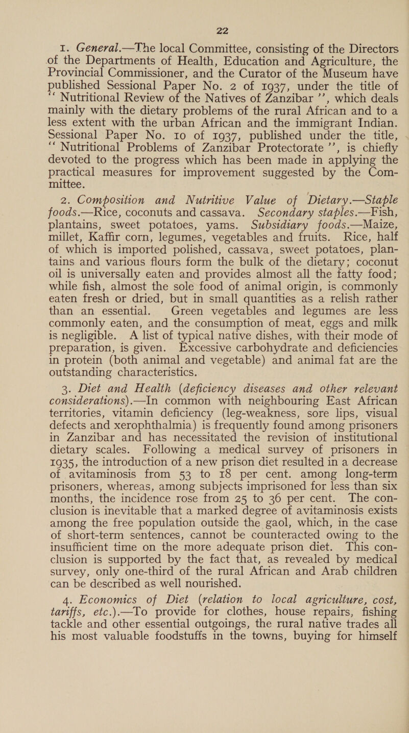 1. General.—The local Committee, consisting of the Directors of the Departments of Health, Education and Agriculture, the Provincial Commissioner, and the Curator of the Museum have published Sessional Paper No. 2 of 1937, under the title of ‘ Nutritional Review of the Natives of Zanzibar ’’, which deals mainly with the dietary problems of the rural African and to a less extent with the urban African and the immigrant Indian. Sessional Paper No. 10 of 1937, published under the title, ‘’ Nutritional Problems of Zanzibar Protectorate ’’, is chiefly devoted to the progress which has been made in applying the practical measures for improvement suggested by the Com- mittee. 2. Composition and Nutritive Value of Dietary.—Staple foods.—Rice, coconuts and cassava. Secondary staples.—F ish, plantains, sweet potatoes, yams. Subsidiary foods.—Maize, millet, Kaffir corn, legumes, vegetables and fruits. Rice, half of which is imported polished, cassava, sweet potatoes, plan- tains and various flours form the bulk of the dietary; coconut oil is universally eaten and provides almost all the fatty food; while fish, almost the sole food of animal origin, is commonly eaten fresh or dried, but in small quantities as a relish rather than an essential. Green vegetables and legumes are less commonly eaten, and the consumption of meat, eggs and milk is negligible. A list of typical native dishes, with their mode of preparation, is given. Excessive carbohydrate and deficiencies in protein (both animal and vegetable) and animal fat are the outstanding characteristics. 3. Diet and Health (deficiency diseases and other relevant considerattons).—In common with neighbouring East African territories, vitamin deficiency (leg-weakness, sore lips, visual defects and xerophthalmia) is frequently found among prisoners in Zanzibar and has necessitated the revision of institutional dietary scales. Following a medical survey of prisoners in 1935, the introduction of a new prison diet resulted in a decrease of avitaminosis from 53 to 18 per cent. among long-term prisoners, whereas, among subjects imprisoned for less than six months, the incidence rose from 25 to 36 per cent. The con- clusion is inevitable that a marked degree of avitaminosis exists among the free population outside the gaol, which, in the case of short-term sentences, cannot be counteracted owing to the insufficient time on the more adequate prison diet. This con- clusion is supported by the fact that, as revealed by medical survey, only one-third of the rural African and Arab children can be described as well nourished. 4. Economics of Diet (relation to local agriculture, cost, tariffs, etc.).—To provide for clothes, house repairs, fishing tackle and other essential outgoings, the rural native trades all his most valuable foodstuffs in the towns, buying for himself