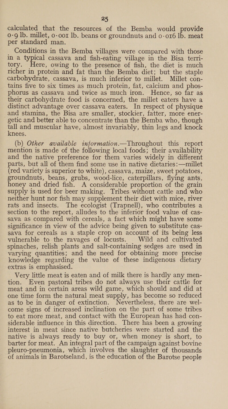 calculated that the resources of the Bemba would provide 0-9 lb. millet, o-oor Ib. beans or groundnuts and 0-016 lb. meat per standard man. _ Conditions in the Bemba villages were compared with those in a typical cassava and fish-eating village in the Bisa terri- tory. Here, owing to the presence of fish, the diet is much richer in protein and fat than the Bemba diet; but the staple carbohydrate, cassava, is much inferior to millet. Millet con- tains five to six times as much protein, fat, calcium and phos- phorus as cassava and twice as much iron. Hence, so far as their carbohydrate food is concerned, the millet eaters have a distinct advantage over cassava eaters. In respect of physique and stamina, the Bisa are smaller, stockier, fatter, more ener- getic and better able to concentrate than the Bemba who, though tes and muscular have, almost invariably, thin legs and knock nees. (b) Other available information.—Throughout this report mention is made of the following local foods; their availability and the native preference for them varies widely in different parts, but all of them find some use in native dietaries :—millet (red variety is superior to white), cassava, maize, sweet potatoes, groundnuts, beans, grubs, wood-lice, caterpillars, flying ants, honey and dried fish. A considerable proportion of the grain supply is used for beer making. Tribes without cattle and who neither hunt nor fish may supplement their diet with mice, river rats and insects. The ecologist (Trapnell), who contributes a section to the report, alludes to the inferior food value of cas- sava aS compared with cereals, a fact which might have some significance in view of the advice being given to substitute cas- sava for cereals as a staple crop on account of its being less vulnerable to the ravages of locusts. Wild and cultivated spinaches, relish plants and salt-containing sedges are used in varying quantities; and the need for obtaining more precise knowledge regarding the value of these indigenous dietary extras is emphasised. Very little meat is eaten and of milk there is hardly any men- tion. Even pastoral tribes do not always use their cattle for meat and in certain areas wild game, which should and did at one time form the natural meat supply, has become so reduced as to be in danger of extinction. Nevertheless, there are wel- come signs of increased inclination on the part of some tribes to eat more meat, and contact with the European has had con- siderable influence in this direction. There has been a growing interest in meat since native butcheries were started and the native is always ready to buy or, when money is short, to barter for meat. An integral part of the campaign against bovine pleuro-pneumonia, which involves the slaughter of thousands of animals in Barotseland, is the education of the Barotse people