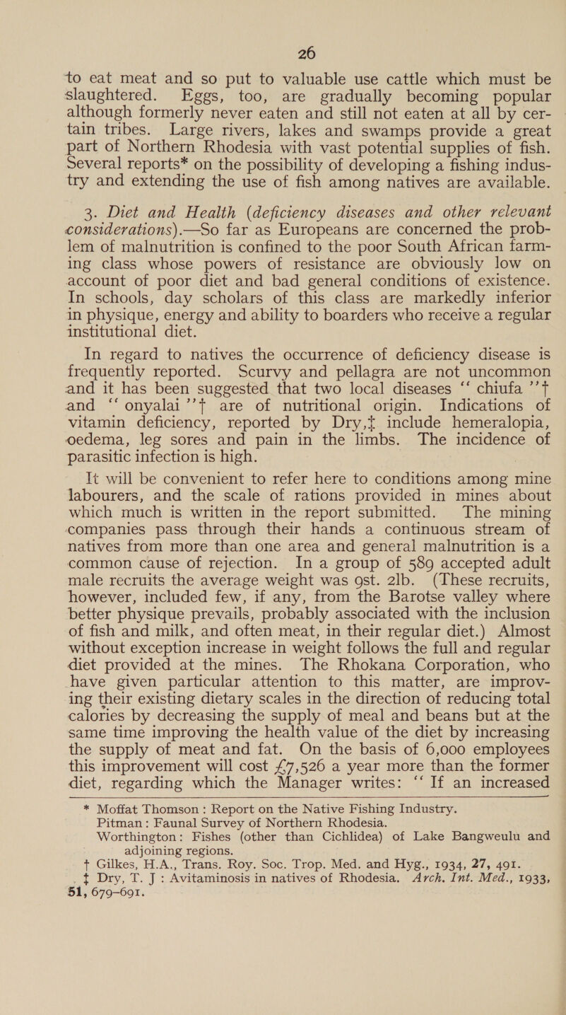 20 to eat meat and so put to valuable use cattle which must be slaughtered. Eggs, too, are gradually becoming popular although formerly never eaten and still not eaten at all by cer- — tain tribes. Large rivers, lakes and swamps provide a great part of Northern Rhodesia with vast potential supplies of fish. Several reports* on the possibility of developing a fishing indus- try and extending the use of fish among natives are available. 3. Diet and Health (deficiency diseases and other relevant considerations).—So far as Europeans are concerned the prob- lem of malnutrition is confined to the poor South African farm- ing class whose powers of resistance are obviously low on account of poor diet and bad general conditions of existence. In schools, day scholars of this class are markedly inferior in physique, energy and ability to boarders who receive a regular institutional diet. In regard to natives the occurrence of deficiency disease is frequently reported. Scurvy and pellagra are not uncommon and it has been suggested that two local diseases “‘ chiufa ’’T and ‘“‘ onyalai’’t are of nutritional origin. Indications of vitamin deficiency, reported by Dry,t include hemeralopia, oedema, leg sores and pain in the limbs. The incidence of parasitic infection is high. It will be convenient to refer here to conditions among mine labourers, and the scale of rations provided in mines about which much is written in the report submitted. The mining companies pass through their hands a continuous stream of natives from more than one area and general malnutrition is a common cause of rejection. In a group of 589 accepted adult male recruits the average weight was gst. 2lb. (These recruits, however, included few, if any, from the Barotse valley where better physique prevails, probably associated with the inclusion of fish and milk, and often meat, in their regular diet.) Almost without exception increase in weight follows the full and regular diet provided at the mines. The Rhokana Corporation, who -have given particular attention to this matter, are improv- ing their existing dietary scales in the direction of reducing total calories by decreasing the supply of meal and beans but at the same time improving the health value of the diet by increasing the supply of meat and fat. On the basis of 6,000 employees this improvement will cost £7,526 a year more than the former diet, regarding which the Manager writes: ‘‘ If an increased * Moffat Thomson : Report on the Native Fishing Industry. Pitman: Faunal Survey of Northern Rhodesia. Worthington: Fishes (other than Cichlidea) of Lake Bangweulu and adjoining regions. + Gilkes, H.A., Trans. Roy. Soc. Trop. Med. and Hyg., 1934, 27, 491. _ t Dry, T. J : Avitaminosis in natives of Rhodesia. Arch. Int. Med., 1933, 51, 679-6901.