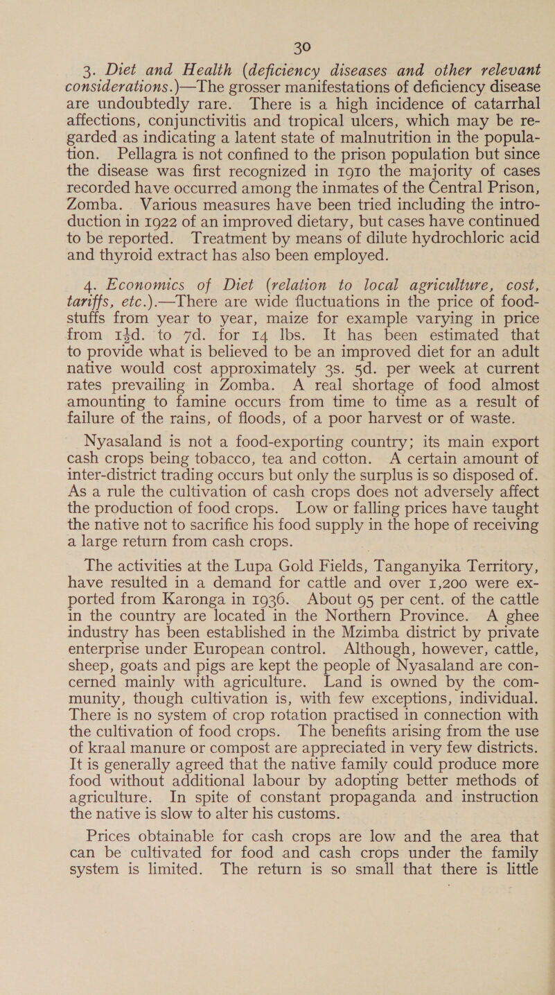 3. Diet and Health (deficiency diseases and other relevant considerations.)—The grosser manifestations of deficiency disease are undoubtedly rare. There is a high incidence of catarrhal affections, conjunctivitis and tropical ulcers, which may be re- garded as indicating a latent state of malnutrition in the popula- tion. Pellagra is not confined to the prison population but since the disease was first recognized in 1910 the majority of cases recorded have occurred among the inmates of the Central Prison, Zomba. Various measures have been tried including the intro- duction in 1922 of an improved dietary, but cases have continued to be reported. Treatment by means of dilute hydrochloric acid and thyroid extract has also been employed. 4. Economics of Diet (relation to local agriculture, cost, tariffs, etc.).—There are wide fluctuations in the price of food- stuffs from year to year, maize for example varying in price from Idd. to 7d. for 14 lbs. It has been estimated that to provide what is believed to be an improved diet for an adult native would cost approximately 3s. 5d. per week at current rates prevailing in Zomba. A real shortage of food almost amounting to famine occurs from time to time as a result of failure of the rains, of floods, of a poor harvest or of waste. Nyasaland is not a food-exporting country; its main export cash crops being tobacco, tea and cotton. A certain amount of inter-district trading occurs but only the surplus is so disposed of. As a rule the cultivation of cash crops does not adversely affect the production of food crops. Low or falling prices have taught the native not to sacrifice his food supply in the hope of receiving a large return from cash crops. The activities at the Lupa Gold Fields, Tanganyika Territory, have resulted in a demand for cattle and over 1,200 were ex- ported from Karonga in 1936. About 95 per cent. of the cattle in the country are located in the Northern Province. A ghee industry has been established in the Mzimba district by private enterprise under European control. Although, however, cattle, sheep, goats and pigs are kept the people of Nyasaland are con- cerned mainly with agriculture. Land is owned by the com- munity, though cultivation is, with few exceptions, individual. There is no system of crop rotation practised in connection with the cultivation of food crops. The benefits arising from the use of kraal manure or compost are appreciated in very few districts. It is generally agreed that the native family could produce more food without additional labour by adopting better methods of agriculture. In spite of constant propaganda and instruction the native is slow to alter his customs. Prices obtainable for cash crops are low and the area that can be cultivated for food and cash crops under the family system is limited. The return is so small that there is little