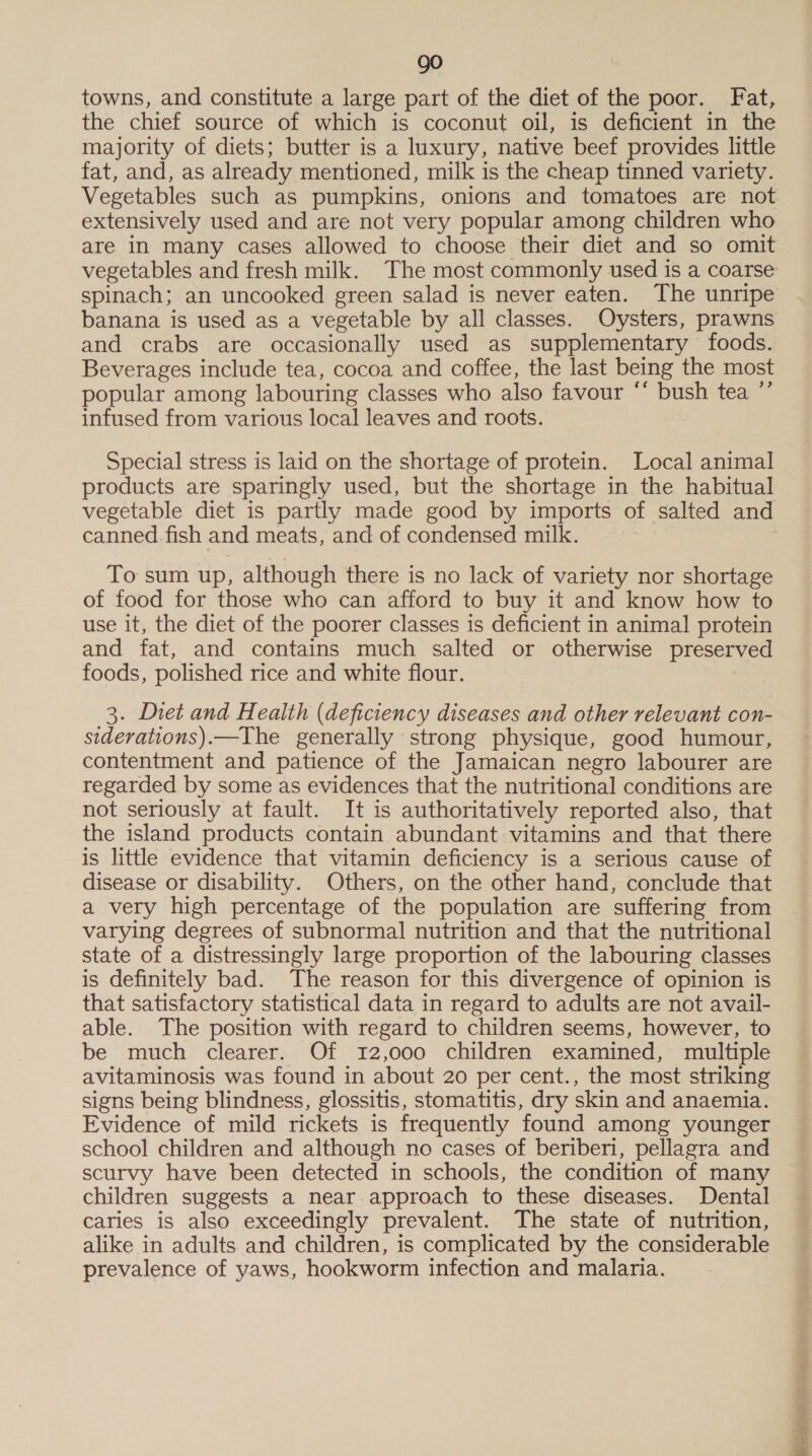 go towns, and constitute a large part of the diet of the poor. Fat, the chief source of which is coconut oil, is deficient in the majority of diets; butter is a luxury, native beef provides little fat, and, as already mentioned, milk is the cheap tinned variety. extensively used and are not very popular among children who are in many cases allowed to choose their diet and so omit spinach; an uncooked green salad is never eaten. The unripe and crabs are occasionally used as supplementary foods. Beverages include tea, cocoa and coffee, the last being the most popular among labouring classes who also favour “‘ bush tea ”’ infused from various local leaves and roots. Special stress is laid on the shortage of protein. Local animal products are sparingly used, but the shortage in the habitual canned.fish and meats, and of condensed milk. To sum up, although there is no lack of variety nor shortage of food for those who can afford to buy it and know how to use it, the diet of the poorer classes is deficient in animal protein and fat, and contains much salted or otherwise preserved foods, polished rice and white flour. 3. Diet and Health (deficiency diseases and other relevant con- siderations).—The generally strong physique, good humour, contentment and patience of the Jamaican negro labourer are regarded by some as evidences that the nutritional conditions are not seriously at fault. It is authoritatively reported also, that the island products contain abundant vitamins and that there is little evidence that vitamin deficiency is a serious cause of disease or disability. Others, on the other hand, conclude that a very high percentage of the population are suffering from varying degrees of subnormal nutrition and that the nutritional state of a distressingly large proportion of the labouring classes is definitely bad. The reason for this divergence of opinion is that satisfactory statistical data in regard to adults are not avail- able. The position with regard to children seems, however, to be much clearer. Of 12,000 children examined, multiple avitaminosis was found in about 20 per cent., the most striking signs being blindness, glossitis, stomatitis, dry skin and anaemia. Evidence of mild rickets is frequently found among younger school children and although no cases of beriberi, pellagra and scurvy have been detected in schools, the condition of many children suggests a near approach to these diseases. Dental caries is also exceedingly prevalent. The state of nutrition, alike in adults and children, is complicated by the considerable prevalence of yaws, hookworm infection and malaria.