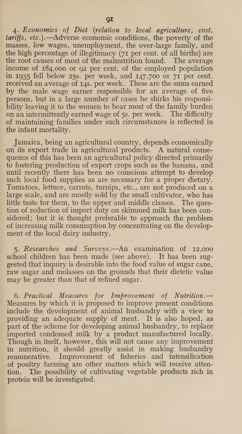 OI 4. Economics of Diet (relation to local agriculture, cost, tariffs, etc.).—Adverse economic conditions, the poverty of the masses, low wages, unemployment, the over-large family, and the high percentage of illegitimacy (71 per cent. of all births) are the root causes of most of the malnutrition found. The average income of 184,000 or 92 per cent. of the employed population in 1935 fell below 25s. per week, and 147,700 or 7I per cent. received an average of 14s. per week. These are the sums earned by the male wage earner responsible for an average of five persons, but in a large number of cases he shirks his responsi- bility leaving it to the women to bear most of the family burden on an intermittently earned wage of 5s. per week. The difficulty of maintaining families under such circumstances is reflected in the infant mortality. Jamaica, being an agricultural country, depends economically on its export trade in agricultural products. A natural conse- quence of this has been an agricultural policy directed primarily to fostering production of export crops such as the banana, and until recently there has been no conscious attempt to develop such local food supplies as are necessary for a proper dietary. Tomatoes, lettuce, carrots, turnips, etc., are not produced on a large scale, and are mostly sold by the small cultivator, who has little taste for them, to the upper and middle classes. The ques- tion of reduction of import duty on skimmed milk has been con- sidered; but it is thought preferable to approach the problem of increasing milk consumption by concentrating on the develop- ment of the local dairy industry. 5. Researches and Surveys.—An examination of 12,000 school children has been made (see above). It has been sug- gested that inquiry is desirable into the food value of sugar cane, raw sugar and molasses on the grounds that their dietetic value may be greater than that of refined sugar. 6. Practical Measures for Improvement of Nutrition.— Measures by which it is proposed to improve present conditions include the development of animal husbandry with a view to providing an adequate supply of meat. It is also hoped, as part of the scheme for developing animal husbandry, to replace imported condensed milk by a product manufactured locally. Though in itself, however, this will not cause any improvement in nutrition, it should greatly assist in making husbandry remunerative. Improvement of fisheries and intensification of poultry farming are other matters which will receive atten- tion. The possibility of cultivating vegetable products rich in protein will be investigated.