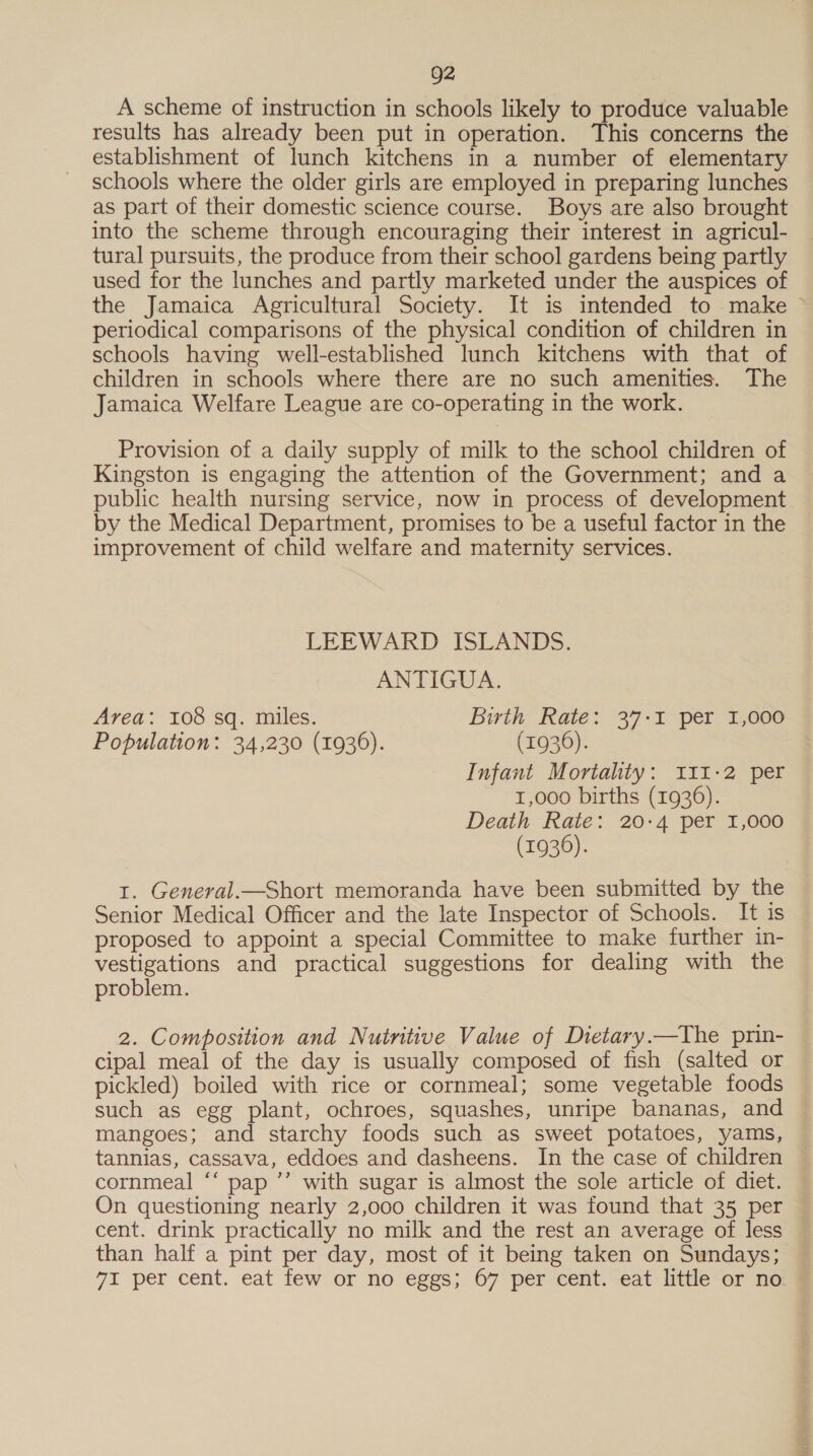 Q2 A scheme of instruction in schools likely to produce valuable results has already been put in operation. This concerns the establishment of lunch kitchens in a number of elementary schools where the older girls are employed in preparing lunches as part of their domestic science course. Boys are also brought into the scheme through encouraging their interest in agricul- tural pursuits, the produce from their school gardens being partly used for the lunches and partly marketed under the auspices of the Jamaica Agricultural Society. It is intended to make © periodical comparisons of the physical condition of children in schools having well-established lunch kitchens with that of children in schools where there are no such amenities. The Jamaica Welfare League are co-operating in the work. Provision of a daily supply of milk to the school children of Kingston is engaging the attention of the Government; and a public health nursing service, now in process of development by the Medical Department, promises to be a useful factor in the improvement of child welfare and maternity services. LEEWARD ISLANDS. ANTIGUA. Area: 108 sq. miles. Birth Rate: 37-1 per 1,000 Population: 34,230 (1936). (1936). Infant Mortahty: I11-2 per 1,000 births (1936). Death Rate: 20-4 per 1,000 (1936). 1. General.—Short memoranda have been submitted by the Senior Medical Officer and the late Inspector of Schools. It is proposed to appoint a special Committee to make further in- vestigations and practical suggestions for dealing with the problem. 2. Composition and Nutritive Value of Dietary.—The prin- cipal meal of the day is usually composed of fish (salted or pickled) boiled with rice or cornmeal; some vegetable foods such as egg plant, ochroes, squashes, unripe bananas, and mangoes; and starchy foods such as sweet potatoes, yams, tannias, cassava, eddoes and dasheens. In the case of children | cornmeal ‘‘ pap ’’ with sugar is almost the sole article of diet. On questioning nearly 2,000 children it was found that 35 per — cent. drink practically no milk and the rest an average of less — than half a pint per day, most of it being taken on Sundays; — 71 per cent. eat few or no eggs; 67 per cent. eat little or no