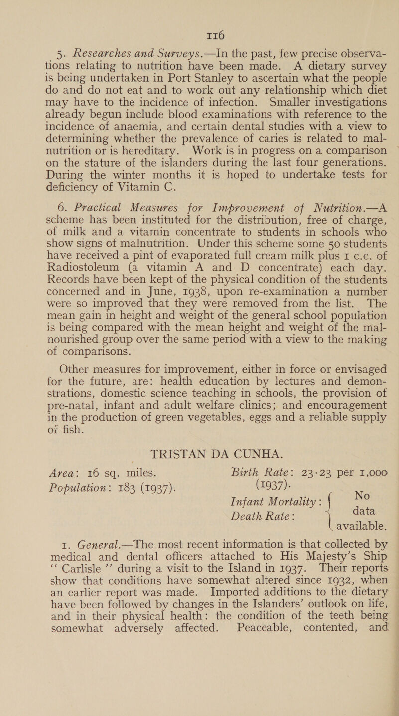 5. Researches and Surveys.—in the past, few precise observa- tions relating to nutrition have been made. A dietary survey is being undertaken in Port Stanley to ascertain what the people do and do not eat and to work out any relationship which diet may have to the incidence of infection. Smaller investigations already begun include blood examinations with reference to the incidence of anaemia, and certain dental studies with a view to determining whether the prevalence of caries is related to mal- nutrition or is hereditary. Work is in progress on a comparison on the stature of the islanders during the last four generations. During the winter months it is hoped to undertake tests for deficiency of Vitamin C. 6. Practical Measures for Improvement of Nutrition. —A scheme has been instituted for the distribution, free of charge, of milk and a vitamin concentrate to students in schools who show signs of malnutrition. Under this scheme some 50 students have received a pint of evaporated full cream milk plus I c.c. of Radiostoleum (a vitamin A and D concentrate) each day. Records have been kept of the physical condition of the students concerned and in June, 1938, upon re-examination a number were so improved that they were removed from the list. The mean gain in height and weight of the general school population is being compared with the mean height and weight of the mal- nourished group over the same period with a view to the making of comparisons. Other measures for improvement, either in force or envisaged for the future, are: health education by lectures and demon- strations, domestic science teaching in schools, the provision of pre-natal, infant and adult welfare clinics; and encouragement in the production of green vegetables, eggs and a reliable supply oi fish. TRISTAN DA CUNHA. Area: 16 sq. miles. Birth Rate: 23-23 per 1,000 Population: 183 (1937). (1937). Infant Mortality : Ne Death Rate: data available. 1. General.—The most recent information is that collected by medical and dental officers attached to His Majesty’s Ship ‘“‘ Carlisle ’’ during a visit to the Island in 1937. Their reports show that conditions have somewhat altered since 1932, when an earlier report was made. Imported additions to the dietary have been followed by changes in the Islanders’ outlook on life, and in their physical health: the condition of the teeth being somewhat adversely affected. Peaceable, contented, and