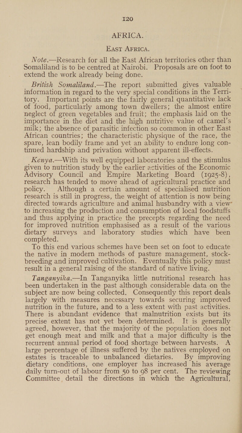 AFRICA. | East AFRICA. Note.—Research for all the East African territories other than Somaliland is to be centred at Nairobi. Proposals are on foot to extend the work already being done. British Somaliland.—The report submitted gives valuable information in regard to the very special conditions in the Terri- tory. Important points are the fairly general quantitative lack of food, particularly among town dwellers; the almost entire neglect of green vegetables and fruit; the emphasis laid on the importance in the diet and the high nutritive value of camel's milk; the absence of parasitic infection so common in other East African countries; the characteristic physique of the race, the spare, lean bodily frame and yet an ability to endure long con- tinued hardship and privation without apparent ill-effects. Kenya.—With its well equipped laboratories and the stimulus given to nutrition study by the earlier activities of the Economic Advisory Council and Empire Marketing Board (1925-8), research has tended to move ahead of agricultural practice and policy. Although a certain amount of specialised nutrition research is still in progress, the weight of attention is now being directed towards agriculture and animal husbandry with a view to increasing the production and consumption of local foodstuffs and thus applying in practice the precepts regarding the need for improved nutrition emphasised as a result of the various dietary surveys and laboratory studies which have been completed. To this end various schemes have been set on foot to educate the native in modern methods of pasture management, stock- breeding and improved cultivation. Eventually this policy must result in a general raising of the standard of native living. Tanganyika.—In Tanganyika little nutritional research has been undertaken in the past although considerable data on the subject are now being collected. Consequently this report deals largely with measures necessary towards securing improved nutrition in the future, and to a less extent with past activities. There is abundant evidence that malnutrition exists but its precise extent has not yet been determined. It is generally agreed, however, that the majority of the population does not get enough meat and milk and that a major difficulty is the recurrent annual period of food shortage between harvests. A large percentage of illness suffered by the natives employed on estates is traceable to unbalanced dietaries. By improving dietary conditions, one employer has increased his average daily turn-out of labour from 50 to 98 per cent. The reviewing Committee. detail the directions in which the Agricultural,