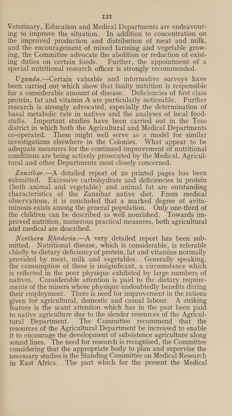 i I21I Veterinary, Education and Medical Departments are endeavour- ing to improve the situation. In addition to concentration on the improved production and distribution of meat and milk, and the encouragement of mixed farming and vegetable grow- ing, the Committee advocate the abolition or reduction of exist- ing duties on certain foods. Further, the appointment of a special nutritional research officer is strongly recommended. Uganda.—Certain valuable and informative surveys have been carried out which show that faulty nutrition is responsible for a considerable amount of disease. Deficiencies of first class protein, fat and vitamin A are particularly noticeable. Further research is strongly advocated, especially the determination of basal metabolic rate in natives and the analyses of local food- stuffs. Important studies have been carried out in the Teso district in which both the Agricultural and Medical Departments co-operated. These might well serve as a model for similar investigations elsewhere in the Colonies. What appear to be adequate measures for the continued improvement of nutritional conditions are being actively prosecuted by the Medical, Agricul- tural and other Departments most closely concerned. Zanzibar.—A detailed report of 20 printed pages has been submitted. Excessive carbohydrate and deficiencies in protein (both animal and vegetable) and animal fat are outstanding characteristics of the Zanzibar native diet. From medical observations, it is concluded that a marked degree of avita- minosis exists among the general population. Only one-third of the children can be described as well nourished. Towards im- proved nutrition, numerous practical measures, both agricultural and medical are described. Northern Rhodesia.—A very detailed report has been sub- mitted. Nutritional disease, which is considerable, is referable chiefly to dietary deficiency of protein, fat and vitamins normally provided by meat, milk and vegetables. Generally speaking, the consumption of these is insignificant, a circumstance which is reflected in the poor physique exhibited by large numbers of | natives. Considerable attention is paid to the dietary require- ments of the miners whose physique undoubtedly benefits during their employment. There is need for improvement in the rations given for agricultural, domestic and casual labour. A striking feature is the scant attention which has in the past been paid to native agriculture due to the slender resources of the Agricul- tural Department. The Committee recommend that the resources of the Agricultural Department be increased to enable it to encourage the development of subsistence agriculture along sound lines. The need for research is recognised, the Committee considering that the appropriate body to plan and supervise the necessary studies is the Standing Committee on Medical Research in East Africa. The part which for the present the Medical