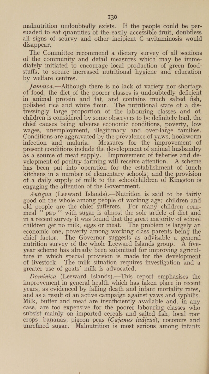 malnutrition undoubtedly exists. If the people could be per- suaded to eat quantities of the easily accessible fruit, doubtless all signs of scurvy and other incipient C avitaminosis would disappear. The Committee recommend a dietary survey of all sections of the community and detail measures which may be imme- diately initiated to encourage local production of green food- stuffs, to secure increased nutritional hygiene and educatio by welfare centres. : Jamaica.—Although there is no lack of variety nor shortage of food, the diet of the poorer classes is undoubtedly deficient in animal protein and fat, and contains much salted fish, polished rice and white flour. The nutritional state of a dis- tressingly large proportion of the labouring classes and of children is considered by some observers to be definitely bad, the chief causes being adverse economic conditions, poverty, low wages, unemployment, illegitimacy and over-large families. Conditions are aggravated by the prevalence of yaws, hookworm infection and malaria. Measures for the improvement of present conditions include the development of animal husbandry as a source of meat supply. Improvement of fisheries and de- velopment of poultry farming will receive attention. A scheme has been put into operation for the establishment of lunch kitchens in a number of elementary schools; and the provision of a daily supply of milk to the schoolchildren of Kingston is engaging the attention of the Government. Antigua (Leeward Islands).—Nutrition is said to be fairly good on the whole among people of working age; children and old people are the chief sufferers. For many children corn- meal “‘ pap ’’ with sugar is almost the sole article of diet and in a recent survey it was found that the great majority of school children get no milk, eggs or meat. The problem is largely an economic one, poverty among working class parents being the chief factor. The Governor suggests as advisable a general nutrition survey of the whole Leeward Islands group. A five- year scheme has already been submitted for improving agricul- ture in which special provision is made for the development of livestock. The milk situation requires investigation and a greater use of goats’ milk is advocated. Dominica (Leeward Islands).—This report emphasises the improvement in general health which has taken place in recent years, as evidenced by falling death and infant mortality rates, and as a result of an active campaign against yaws and syphilis. Milk, butter and meat are insufficiently available and, in any case, are too expensive for the poorer labouring classes who subsist mainly on imported cereals and salted fish, local root crops, bananas, pigeon peas (Cajanus indicus), coconuts and unrefined sugar. Malnutrition is most serious among infants