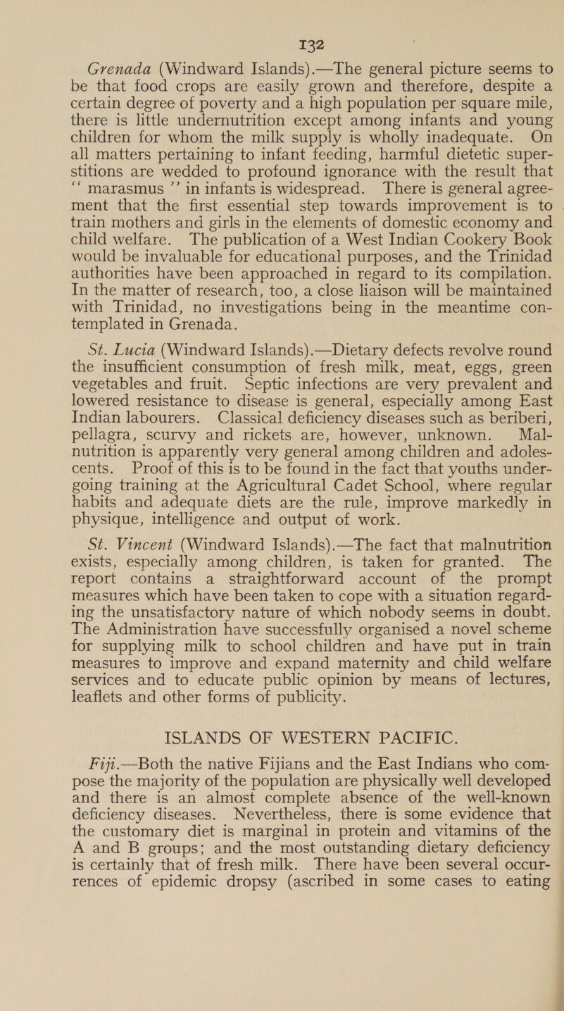 Grenada (Windward Islands).—The general picture seems to be that food crops are easily grown and therefore, despite a certain degree of poverty and a high population per square mile, there is little undernutrition except among infants and young children for whom the milk supply is wholly inadequate. On all matters pertaining to infant feeding, harmful dietetic super- stitions are wedded to profound ignorance with the result that ‘“ marasmus ”’ in infants is widespread. There is general agree- ment that the first essential step towards improvement is to train mothers and girls in the elements of domestic economy and child welfare. The publication of a West Indian Cookery Book would be invaluable for educational purposes, and the Trinidad authorities have been approached in regard to its compilation. In the matter of research, too, a close liaison will be maintained with Trinidad, no investigations being in the meantime con- templated in Grenada. St. Lucia (Windward Islands).—Dietary defects revolve round the insufficient consumption of fresh milk, meat, eggs, green vegetables and fruit. Septic infections are very prevalent and lowered resistance to disease is general, especially among East Indian labourers. Classical deficiency diseases such as beriberi, pellagra, scurvy and rickets are, however, unknown. Mal- nutrition is apparently very general among children and adoles- cents. Proof of this is to be found in the fact that youths under- going training at the Agricultural Cadet School, where regular habits and adequate diets are the rule, improve markedly in physique, intelligence and output of work. St. Vincent (Windward Islands).—The fact that malnutrition exists, especially among children, is taken for granted. The report contains a straightforward account of the prompt measures which have been taken to cope with a situation regard- ing the unsatisfactory nature of which nobody seems in doubt. The Administration have successfully organised a novel scheme for supplying milk to school children and have put in train measures to improve and expand maternity and child welfare services and to educate public opinion by means of lectures, leaflets and other forms of publicity. ISLANDS, OF WESTERN PACIFIC. Fi7i.—Both the native Fijians and the East Indians who com- pose the majority of the population are physically well developed and there is an almost complete absence of the well-known deficiency diseases. Nevertheless, there is some evidence that the customary diet is marginal in protein and vitamins of the A and B groups; and the most outstanding dietary deficiency is certainly that of fresh milk. There have been several occur- rences of epidemic dropsy (ascribed in some cases to eating ©