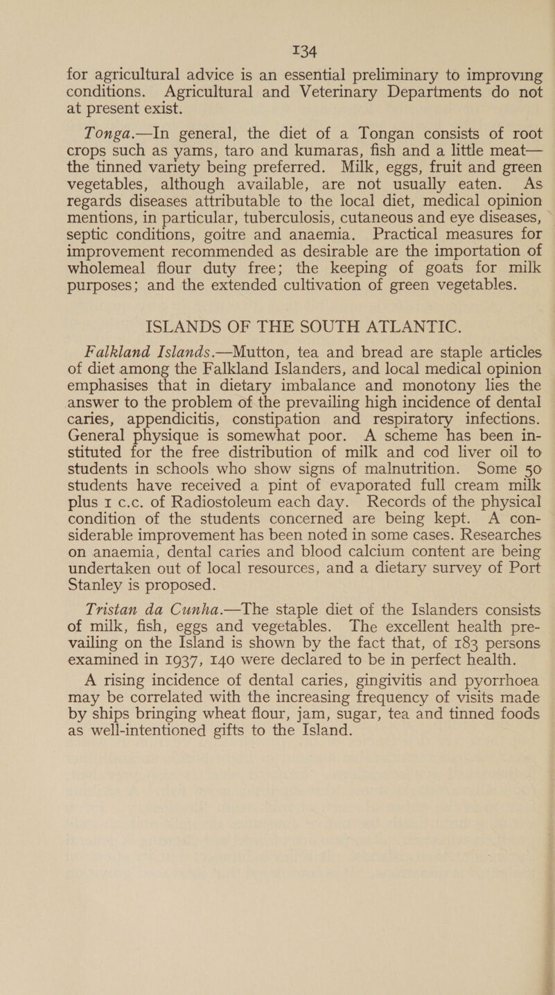 for agricultural advice is an essential preliminary to improving conditions. Agricultural and Veterinary Departments do not at present exist. Tonga.—In general, the diet of a Tongan consists of root crops such as yams, taro and kumaras, fish and a little meat— the tinned variety being preferred. Milk, eggs, fruit and green vegetables, although available, are not usually eaten. As regards diseases attributable to the local diet, medical opinion mentions, in particular, tuberculosis, cutaneous and eye diseases, © septic conditions, goitre and anaemia. Practical measures for improvement recommended as desirable are the importation of wholemeal flour duty free; the keeping of goats for milk purposes; and the extended cultivation of green vegetables. ISLANDS OF THE SOUTH ATLANTIC. Falkland Islands.—Mutton, tea and bread are staple articles of diet among the Falkland Islanders, and local medical opinion emphasises that in dietary imbalance and monotony lies the answer to the problem of the prevailing high incidence of dental caries, appendicitis, constipation and respiratory infections. General physique is somewhat poor. A scheme has been in- stituted for the free distribution of milk and cod liver oil to students in schools who show signs of malnutrition. Some 50 students have received a pint of evaporated full cream milk plus x c.c. of Radiostoleum each day. Records of the physical condition of the students concerned are being kept. A con- siderable improvement has been noted in some cases. Researches on anaemia, dental caries and blood calcium content are being undertaken out of local resources, and a dietary survey of Port Stanley is proposed. Tristan da Cunha.—The staple diet of the Islanders consists of milk, fish, eggs and vegetables. The excellent health pre- vailing on the Island is shown by the fact that, of 183 persons examined in 1937, 140 were declared to be in perfect health. A rising incidence of dental caries, gingivitis and pyorrhoea may be correlated with the increasing frequency of visits made by ships bringing wheat flour, jam, sugar, tea and tinned foods as well-intentioned gifts to the Island.