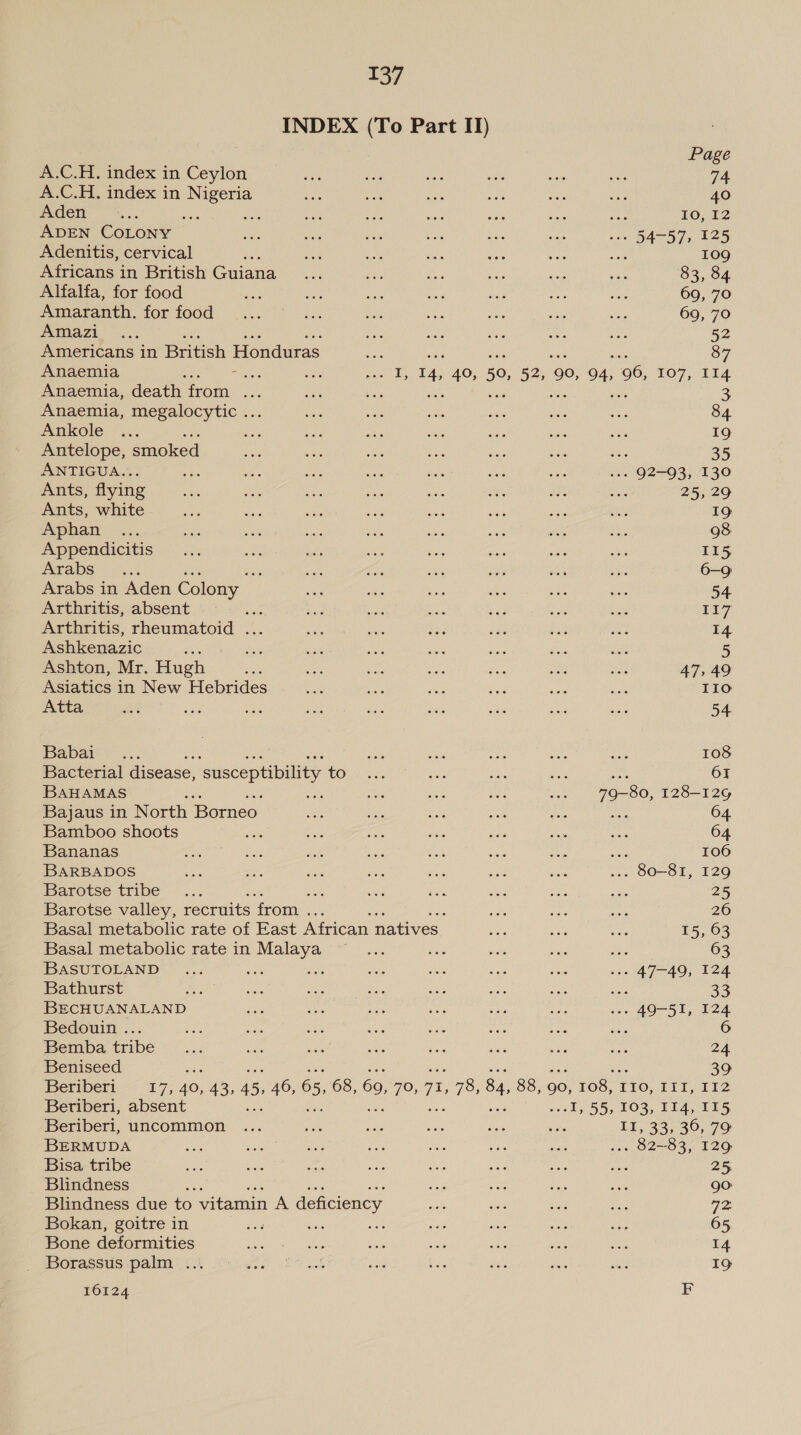 INDEX (To Part II) Page A.C.H. index in Ceylon see the ee ses ae wes 74 A.C.H. index in oe see oa aa sale ye fos 40 Aden Aes ; ; ai Oe, aes aa ae te IO, 12 ADEN COLONY wi gong Pas ne ile os ws 54-57, 125 Adenitis, cervical nats 8 a ae Uae ue nee sexe) Africans in British Guiana... as aes a a ie 83, 84 Alfalfa, for food en Bie we ate see oe wy 69, 70 Amaranth. for food .....'° ... we ee ons rave aie 69, 70 Panaet -::... are ae Res es sie 52 Americans in British Honduras ae 87 Anaemia oe es Pa 4, 40, 50, oe ‘90, 94, 96, 107, 114 Anaemia, death from ae Mae su + 3 Anaemia, megalocytic ... axe ss sake eis wea oe 84 Ankole ... oe Behe as ee te ee ue 19 Antelope, smoked ae es ee es ae re ~ 35 ANTIGUA.. 2A 56, RS ae ae a ra ... 92-93, 130 Ants, flying ae Me x's ee ee a, au aa 25, 29 Ants, white ee ae ae ae ee a fens SAF 19 Aphan . ... ae cae a an ae es ae oe 98 Appendicitis — ... 5 ihe oS one He oa is 115 Arabs... ‘ ae ae ais Be AG a3 6-9 Arabs in Aden Colony — ski as a oe ae Ae 54 Arthritis, absent nar ee Se as ay Eh aoe 117 Arthritis, rheumatoid ... See nates rE oh BS ae I4 Ashkenazic ; By sa ac Be see rae ae 5 Ashton, Mr. Hugh ae tae ee AES aa oat uA 47,49 Asiatics in New Hebrides ane neh di a ne a IIo Atta ii ey. ie RoR Maa oe ei ae oe 54 Babai° ... fore a ie ue sane 108 Bacterial disease, ‘susceptibility tOi22. oe ee me 61 BAHAMAS os ne see wae uA 79-80, 128—12G Bajaus in North Borneo va =e a on os &lt;3 64 Bamboo shoots o res ie ads Re eas has 64 Bananas BP ae as ate Bee et ee hie ‘ 106 BARBADOS Bee me a zh Pee Ae eae _ 80-81, 129 Barotse tribe... oe si Ne Aes a; a 25 Barotse valley, tecruits rom. ee : Hs Ate Ane 26 Basal metabolic rate of East African natives. oe wee aay 15, 63 Basal metabolic rate in Malaya ~~... st aR Cite iba 63 BASUTOLAND ... eos ear a 5 ves he .--» 47-49, 124 Bathurst es EMS os ae Sue a nee uss 33 BECHUANALAND set ae aps SAG se Nes .». 49-51, 124 Bedouin ... is ae ahs iS ss vin ei ye Bemba tribe... ial sais 5 Be ee es sas he 24 Beniseed 39 eripert “£7; 40, 43, 45; 46, 65, 68, 69, yiey 7, 78, 84, 88, 90, 108, | FiO, 111,112 Beriberi, absent Be -I, 55, 103, 114, 115 Beriberi, uncommon ... sath es Kes tas cw EL, 33;°30,°79 BERMUDA A: a “oe wh Ms ge: ih ae 82-83, 129 Bisa tribe oes ve a nee: oe ie ane oe 25 Blindness eek sais on tis vs 90: Blindness due to vitamin A deficiency Be Sil bee ate Va Bokan, goitre in a a ee AL ais as eas 65, Bone deformities baie. usin sek nee os ae ae 14 Borassus palm ... BOE (EA cok ald dies He wan Se 19