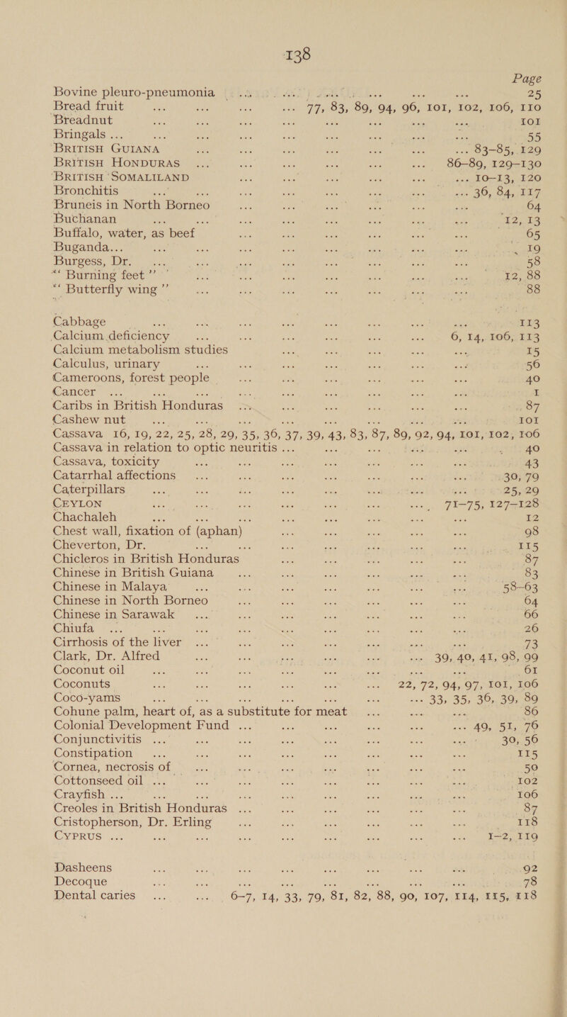 Page Bovine pleuro-pneumonia (1.8 4,0 /..00. 25 Bread fruit nee oN ae Le Tm 83, 89, 4, 96, IOI, 102, 106, IIO Breadnut a Li oe nae TOL Bringals .. 7 ay Ws sae whe tas ae a ‘BRITISH GUIANA a ie shu at: Beso apes ... 83-85, .129 BriTISH HONDURAS... ae .: or oe ... 86-89, 129-130 ‘BRITISH “SOMALILAND oP ee yas Ai a ... IO-13, 120 Bronchitis Ay cn ae ue ee death ia opie BOy BAsata Bruneis in North Borneo Fe va aay 1 Gre ye a ae &lt;a ‘Buchanan eee a -) Ee ba ne T2.18 Buffalo, water, as s beef fe i: iz fee og | Rapes 65 ‘Buganda... a Fa 4 ee ia ae ee oo Pets) Burgess, Dr. ee ae ee oe seu Segawa ators ie ee 58 ““ Burning feet’ ' ae as Ae ae ae i, cath, pane “* Butterfly wing ”’ amy oe 2. ade he has sei 88 Cabbage aN dx are e. i vee 113 Calcium. deficiency x Mae ae a aoe ae 6, 14, 106, 113 Calcium metabolism studies fers ait ese mae cs 15 Calculus, urinary EY ae ie mS sine =08 56 Cameroons, forest people ee at thee at &lt;2 ae 40 (ancer~ 5 ae ie i ae He: a I Caribs in British Honduras Se ie ae ox de oc nS, Cashew nut ie IOI Cassava 16, 19, 22, 25, 28, 20, 35, 36, 37 Sgh 43 83, 87, 89,9 92, 4, IOI, 102, 106 Cassava in relation to optic neuritis . ie ete Cassava, toxicity £45 aoe roe tee a he o0A has econ eae Catarrhal affections... se ia ee ce Hae ..314 TSBeige Caterpillars ea ES, a S93 Be IRE cone : 25, 29 CEYLON Litera p ke are. We Oe RLY a hae 7175, 127-128 Chachaleh : : ce is ee Be 12 Chest wall, fixation of (aphan) as bas ae sth bie 98 Cheverton, Dr. aa Sa ae ae 5 eee 115 Chicleros in British Honduras oe av, ae Re me 87 Chinese in British Guiana Hee ace ee ae &lt;a 83 Chinese in Malaya’ ee ee oe ie Ms. cr. ee 58-63 Chinese in North Borneo ne my ae ahs ae = 64 Chinese in Sarawak .... ak Sih bah o. se i = ee Chita #1. ae ee a Ae es ca ee . 26 Cirrhosis of the liver Mek Sys ees =&gt; i A Be 73 Clark, Dr. Alfred ae ae? tae he at Seen ety ‘40, AL 98, 99 Coconut oil aN ne Jagr hee eae 61 Coconuts £6 Ae Me, as sae ni eee 72, 94, 97, IGI, 106 Coco-yams a aS . 33, 35, 30:. 39709 Cohune palm, heart of, asa substitute ‘for meat me 86 Colonial Development Fund ... ex it ne a w+ 40; 5h, 76 Conjunctivitis™ ... stile oP va ae Yo bse ey 30, 56 Constipation... ais a as os ups re aa I15 Cornea, necrosis of = as eats aa Dis “ar ra ae 50 COmonsee@ Olay ye Gary oo lees pai eee mi ene nD 102 Crayfish .. : 4 bet ie Bae Si ee 106 Creoles in British Honduras... ae os wh oe je 87 Cristopherson, Dr. Erling ae £5 ae ca aie ae 5 te CYPRUS. a ae a ak ape ae Nee a I—2, I19 Dasheens ee ee i rieh We AG! ok iets 92 Decoque as ihe 78 Dental caries ... een 6~7, 14, 33, 70, 81, 82, 88, 90, “107, Tr4, 15, 118