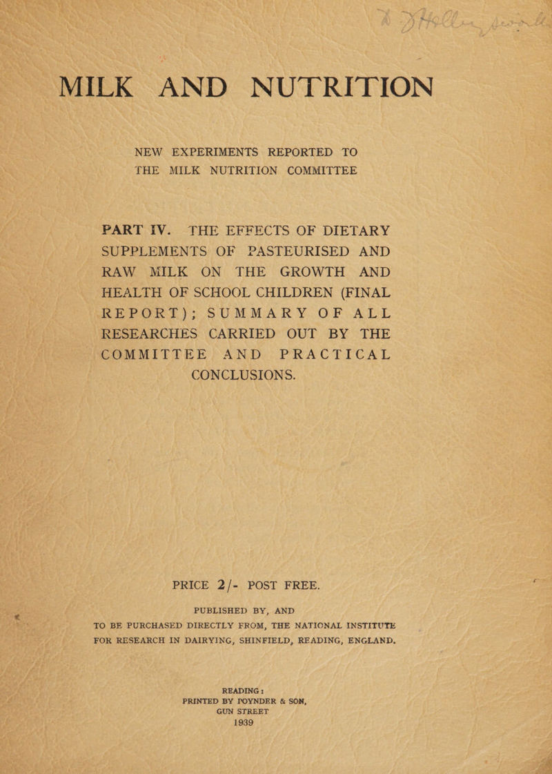 MILK AND NUTRITION NEW EXPERIMENTS REPORTED TO THE MILK NUTRITION COMMITTEE PART IV. THE EFFECTS OF DIETARY SUPPLEMENTS OF PASTEURISED AND RAW MILK ON THE GROWTH AND HEALTH OF SCHOOL CHILDREN (FINAL REPORT); SUMMARY OF ALL RESEARCHES CARRIED OUT BY THE COMMITTEE AND PRACTICAL CONCLUSIONS. PRICE 2/- POST FREE. PUBLISHED BY, AND TO BE PURCHASED DIRECTLY FROM, THE NATIONAL INSTITUTE FOR RESEARCH IN DAIRYING, SHINFIELD, READING, ENGLAND. READING: PRINTED BY POYNDER & SON, GUN STREET 1939