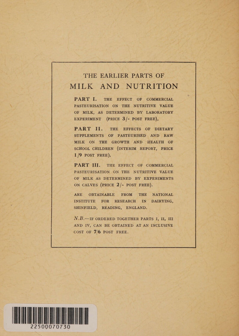 THE EARLIER PARTS OF MILK AND NUTRITION PART II. THE EFFECTS OF DIETARY SUPPLEMENTS OF PASTEURISED AND RAW MILK ON THE GROWTH AND HEALTH OF SCHOOL CHILDREN (INTERIM REPORT, PRICE 1/9 POST FREE), PART III. THE EFFECT OF COMMERCIAL PASTEURISATION ON THE NUTRITIVE VALUE OF MILK AS DETERMINED BY EXPERIMENTS ON CALVES (PRICE 2/- POST FREE). ARE OBTAINABLE FROM THE NATIONAL INSTITUTE FOR RESEARCH IN DAIRYING, SHINFIELD, READING, ENGLAND. N.B.—1IF ORDERED TOGETHER PARTS I, Il, III AND IV, CAN BE OBTAINED AT AN INCLUSIVE COST OF 7/6 POST FREE. WNAVURNNMUEL