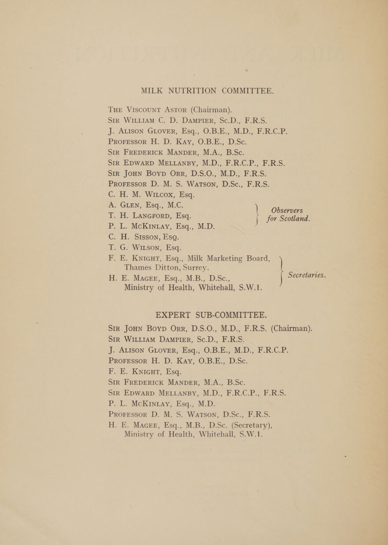 MILK NUTRITION COMMITTEE. THE VISCOUNT ASTOR (Chairman). Str WILLIAM C. D. DAMPIER, Sc.D., F.R.S. J. ALISON GLOVER, Esq., O0.B.E., M.D. FRCP. ProFessor H. D. Kay, O.B.E., D.Sc. SIR FREDERICK MANDER, M.A., B.Sc. SIR EDWARD MELLANBY, M.D., F.R.C.P., F.R.S.. Sir JOHN Boyvp Orr; D.S:0,, MED: F:R:S. PROFESSOR D. M. S. Watson, D.Sc., F.R.S. H. M. Witcox, Esq. . GLEN, Esq., M.C. Observers H. LANGFORD, Esq. for Scotland. L. McKInray, Esq., M.D. H. Sisson, Esq. G. Witson, Esq. E. Knicut, Esq., Milk Marketing Board, Thames Ditton, Surrey. H. E. Macer, Esq., M.B., D.Sc., Secretaries. Ministry of Health, Whitehall, 5.W,1, ic et ae ee iS EXPERT SUB-COMMITTEE. SIR JOHN Boyp Orr, D.S.O., M.D., F.R.S. (Chairman). Str WILLIAM DAMPIER, Sc.D., F.R.S. Jj. Alison Guover;, Esq. 0:3. Es M.Diyt. RCP. PROFESSOR H. D. Kay, O.B.E., D.Sc. F. E.. Knienr, Esq, SIR FREDERICK MANDER, M.A., B.Sc. SIR EDWARD MELLANBY, M.D., F.R.C.P., F.R.S. P.-L. McKiIneay, Jsas Map: PROFESSOR D. M. S. Watson, D.Sc., F.R.S. i. E. MAGEE: eq... MLB. Dise. (Secretary), Ministry of Health, Whitehall, Savy. Le