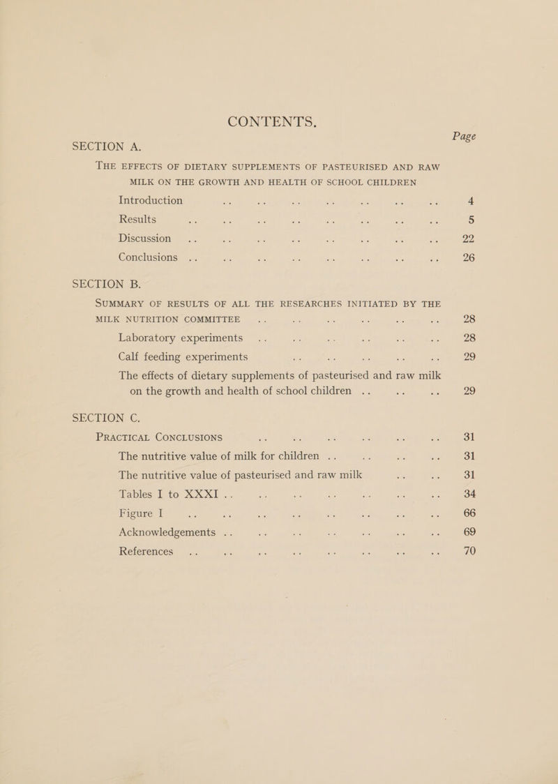 CONTENTS. SECTION A. THE EFFECTS OF DIETARY SUPPLEMENTS OF PASTEURISED AND RAW MILK ON THE GROWTH AND HEALTH OF SCHOOL CHILDREN Introduction Results Discussion Conclusions SECTION -B: SUMMARY OF RESULTS OF ALL THE RESEARCHES INITIATED BY THE MILK NUTRITION COMMITTEE Laboratory experiments Calf feeding experiments The effects of dietary supplements of pasteurised and raw milk on the growth and health of school children SECTION €., PRACTICAL CONCLUSIONS The nutritive value of milk for children .. The nutritive value of pasteurised and raw milk Tables 1 to XXX! .. Figure [ Acknowledgements .. References Page 22 26 28 28 29 29 31 31 31 34 66 69 70