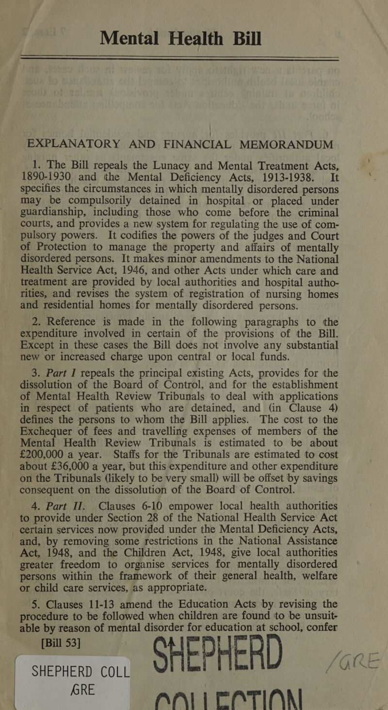 Mental Health Bill   | EXPLANATORY AND FINANCIAL MEMORANDUM 1. The Bill repeals the Lunacy and Mental Treatment Acts, 1890-1930 and ithe Mental Deficiency Acts, 1913-1938. It specifies the circumstances in which mentally disordered persons may be compulsorily detained in hospital or placed under guardianship, including those who come before the criminal courts, and provides a new system for regulating the use of com- pulsory powers. It codifies the powers of the judges and Court of Protection to manage the property and affairs of mentally disordered persons. It makes minor amendments to the National Health Service Act, 1946, and other Acts under which care and treatment are provided by local authorities and hospital autho- rities, and revises the system of registration of nursing homes and residential homes for mentally disordered persons. 2. Reference is made in the following paragraphs to the expenditure involved in certain of the provisions of the Bill. Except in these cases the Bill does not involve any substantial new or increased charge upon central or local funds. 3. Part I repeals the principal existing Acts, provides for the dissolution of the Board of Control, and for the establishment of Mental Health Review Tribunals to deal with applications in respect of patients who are detained, and (in Clause 4) defines the persons to whom the Bill applies. The cost to the Exchequer of fees and travelling expenses of members of the Mental Health Review Tribunals is estimated to be about £200,000 a year. Staffs for the Tribunals are estimated to cost about £36,000 a year, but this expenditure and other expenditure on the Tribunals (likely to be very small) will be offset by savings consequent on the dissolution of the Board of Control. 4. Part II. Clauses 6-10 empower local health authorities to provide under Section 28 of the National Health Service Act _ certain services now provided under the Mental Deficiency Acts, and, by removing some restrictions in the National Assistance Act, 1948, and the Children Act, 1948, give local authorities greater freedom to organise services for mentally disordered persons within the framework of their general health, welfare or child care services, as appropriate. 5. Clauses 11-13 amend the Education Acts by revising the procedure to be followed when children are found to be unsuit- able by reason of mental disorder for education at school, confer hs ANTI CATION