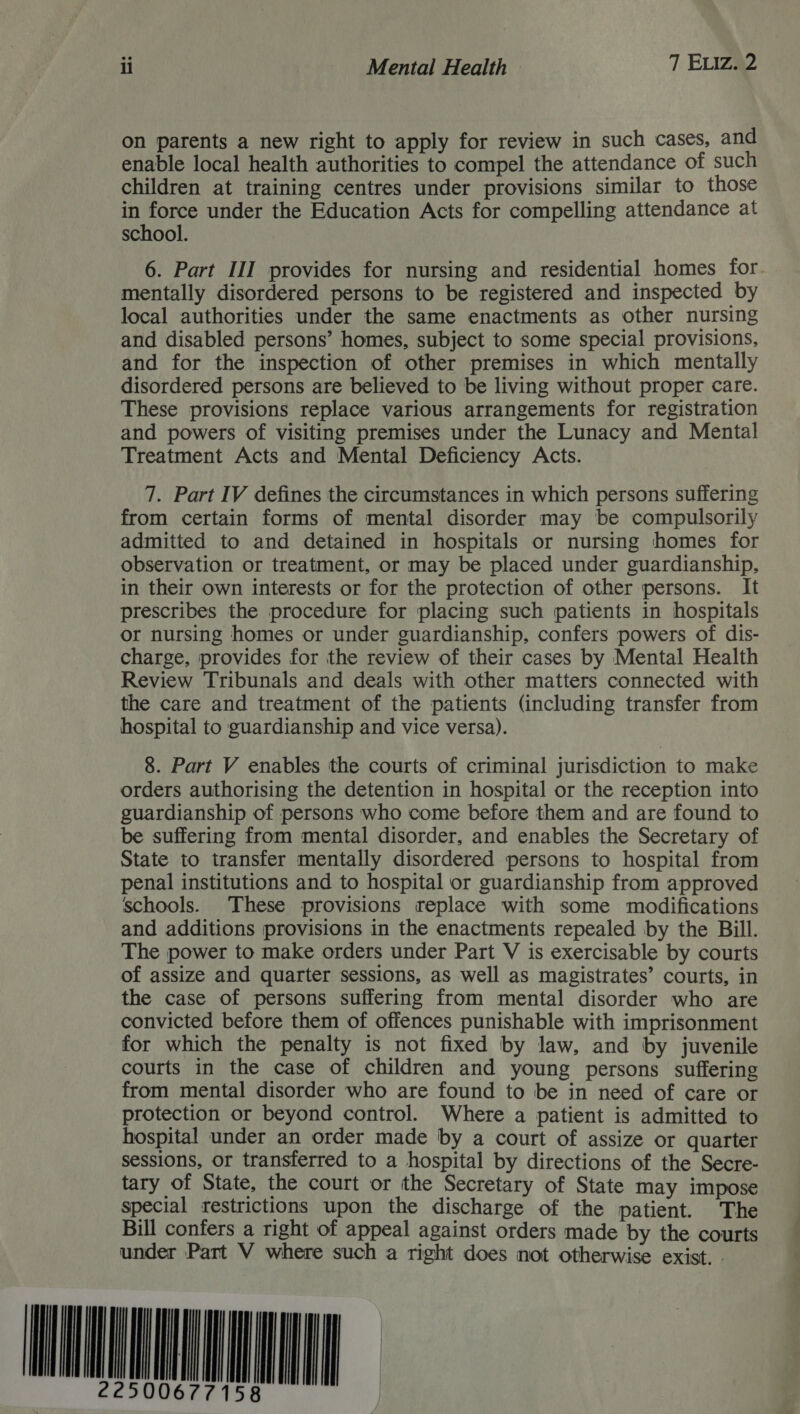on parents a new right to apply for review in such cases, and enable local health authorities to compel the attendance of such children at training centres under provisions similar to those me force under the Education Acts for compelling attendance at school. 6. Part III provides for nursing and residential homes for. mentally disordered persons to be registered and inspected by local authorities under the same enactments as other nursing and disabled persons’ homes, subject to some special provisions, and for the inspection of other premises in which mentally disordered persons are believed to be living without proper care. These provisions replace various arrangements for registration and powers of visiting premises under the Lunacy and Mental Treatment Acts and Mental Deficiency Acts. 7. Part IV defines the circumstances in which persons suffering from certain forms of mental disorder may be compulsorily admitted to and detained in hospitals or nursing homes for observation or treatment, or may be placed under guardianship, in their own interests or for the protection of other persons. It prescribes the procedure for placing such patients in hospitals or nursing homes or under guardianship, confers powers of dis- charge, provides for the review of their cases by Mental Health Review Tribunals and deals with other matters connected with the care and treatment of the patients (including transfer from hospital to guardianship and vice versa). 8. Part V enables the courts of criminal jurisdiction to make orders authorising the detention in hospital or the reception into guardianship of persons who come before them and are found to be suffering from mental disorder, and enables the Secretary of State to transfer mentally disordered persons to hospital from penal institutions and to hospital or guardianship from approved schools. These provisions replace with some modifications and additions provisions in the enactments repealed by the Bill. The power to make orders under Part V is exercisable by courts of assize and quarter sessions, as well as magistrates’ courts, in the case of persons suffering from mental disorder who are convicted before them of offences punishable with imprisonment for which the penalty is not fixed by law, and by juvenile courts in the case of children and young persons suffering from mental disorder who are found to be in need of care or protection or beyond control. Where a patient is admitted to hospital under an order made by a court of assize or quarter sessions, or transferred to a hospital by directions of the Secre- tary of State, the court or the Secretary of State may impose special restrictions upon the discharge of the patient. The Bill confers a right of appeal against orders made by the courts under Part V where such a right does not otherwise exist. - DAMEN    5