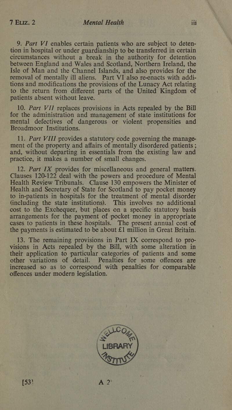 9. Part VI enables certain patients who are subject to deten- tion in hospital or under guardianship to be transferred in certain circumstances without a break in the authority for detention between England and Wales and Scotland, Northern Ireland, the Isle of Man and the Channel Islands, and also provides for the removal of mentally ill aliens. Part VI'also re-enacts with addi- tions and modifications the provisions of the Lunacy Act relating to the return from different parts of the United Kingdom of patients absent without leave. 10. Part VII replaces provisions in Acts repealed by the Bill for the administration and management of state institutions for mental defectives of dangerous or violent propensities and Broadmoor Institutions. 11. Part VIII provides a statutory code governing the manage- ment of the property and affairs of mentally disordered patients ; and, without departing in essentials from the existing law and practice, it makes a number of small changes. 12. Part IX provides for miscellaneous and general matters. Clauses 120-122 deal with the powers and procedure of Mental Health Review Tribunals. Clause 130 empowers the Minister of Health and Secretary of State for Scotland to pay pocket money to in-patients in hospitals for the treatment of mental disorder (including the state institutions). This involves no additional cost to the Exchequer, but places on a specific statutory basis arrangements for the payment of pocket money in appropriate cases to patients in these hospitals. The present annual cost of the payments is estimated to be about £1 million in Great Britain. 13. The remaining provisions in Part IX correspond to pro- visions in Acts repealed by the Bill, with some alteration in their application to particular categories of patients and some other variations of detail. Penalties for some offences are increased so as to correspond with penalties for comparable offences under modern legislation. [x “® | LIBRARY toms (53) A?  