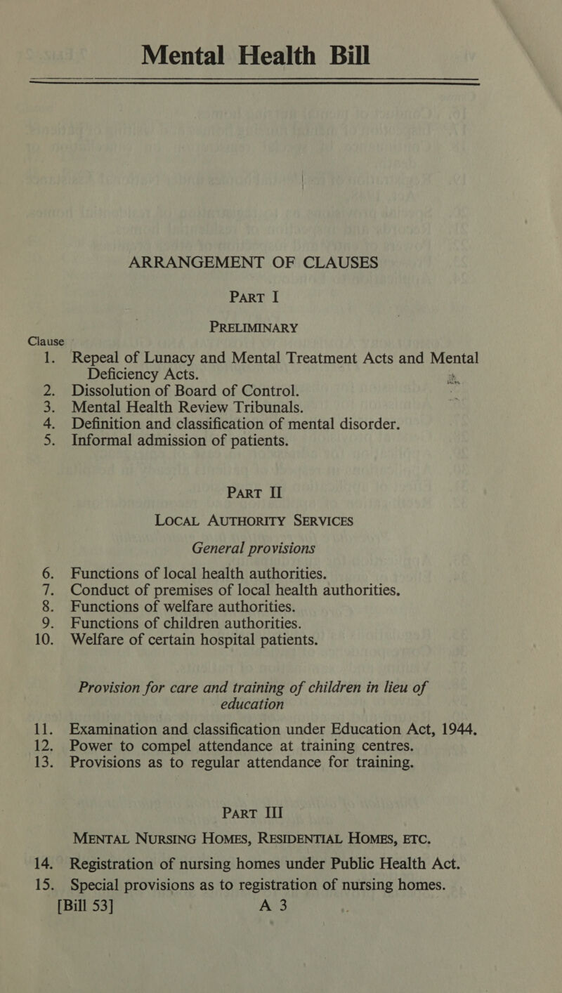  ae tata juan oe PO DS ARRANGEMENT OF CLAUSES PART I PRELIMINARY Repeal of Lunacy and Mental Treatment Acts and Mental Deficiency Acts. Dissolution of Board of Control. Mental Health Review Tribunals. Definition and classification of mental disorder. Informal admission of patients. afte PaRT II LOCAL AUTHORITY SERVICES General provisions Functions of local health authorities. Conduct of premises of local health authorities. Functions of welfare authorities. Functions of children authorities. Welfare of certain hospital patients. Provision for care and training of children in lieu of education Examination and classification under Education Act, 1944. Power to compel attendance at training centres. Provisions as to regular attendance for training. ParT III MENTAL NURSING HOMES, RESIDENTIAL HOMES, ETC. Registration of nursing homes under Public Health Act.