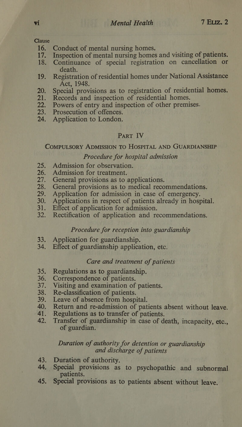 Clause 16. 17. 18. 19. 20. Zar pees 25. 24. Conduct of mental nursing homes. Inspection of mental nursing homes and visiting of patients. Continuance of special registration on cancellation or death. Registration of residential homes under National Assistance Act, 1948. Special provisions as to registration of residential homes. Records and inspection of residential homes. Powers of entry and inspection of other premises. Prosecution of offences. Application to London. ParT IV 29. 26. 2a, 28. oot 30. 31. 32, 32: 34. 353 36. oe 38. a 40. 41. 42. 43. 45. Procedure for hospital admission Admission for observation. Admission for treatment. General provisions as to applications. General provisions as to medical recommendations. Application for admission in case of emergency. Applications in respect of patients already in hospital. Effect of application for admission. Rectification of application and recommendations. Procedure for reception into guardianship Application for guardianship. Effect of guardianship application, etc. Care and treatment of patients Regulations as to guardianship. Correspondence of patients. Visiting and examination of patients. Re-classification of patients. Leave of absence from hospital. Return and re-admission of patients absent without leave. Regulations as to transfer of patients. Transfer of guardianship in case of death, incapacity, etc., of guardian. | Duration of authority for detention or guardianship and discharge of patients Duration of authority. Special provisions as to psychopathic and subnormal patients. Special provisions as to patients absent without leave.