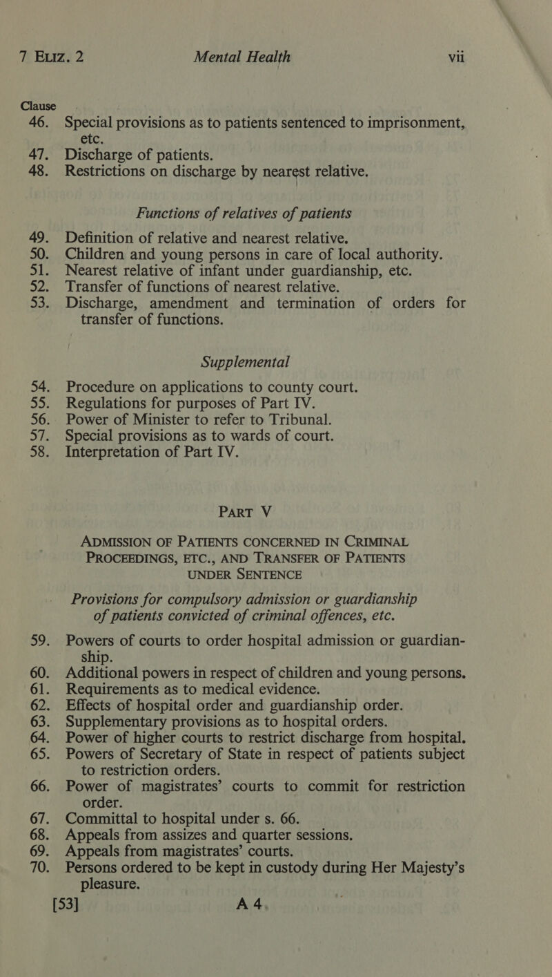 Special provisions as to patients sentenced to imprisonment, etc. Discharge of patients. Restrictions on discharge by nearest relative. Functions of relatives of patients Definition of relative and nearest relative. Children and young persons in care of local authority. Nearest relative of infant under guardianship, etc. Transfer of functions of nearest relative. Discharge, amendment and termination of orders for transfer of functions. Supplemental Procedure on applications to county court. Regulations for purposes of Part IV. Power of Minister to refer to Tribunal. Special provisions as to wards of court. Interpretation of Part IV. PART V ADMISSION OF PATIENTS CONCERNED IN CRIMINAL PROCEEDINGS, ETC., AND TRANSFER OF PATIENTS UNDER SENTENCE Provisions for compulsory admission or guardianship of patients convicted of criminal offences, etc. Powers of courts to order hospital admission or guardian- ship. Additional powers in respect of children and young persons, Requirements as to medical evidence. Effects of hospital order and guardianship order. Supplementary provisions as to hospital orders. Power of higher courts to restrict discharge from hospital. Powers of Secretary of State in respect of patients subject to restriction orders. Power of magistrates’ courts to commit for restriction order. Committal to hospital under s. 66. Appeals from assizes and quarter sessions. Appeals from magistrates’ courts. Persons ordered to be kept in custody during Her Majesty’s pleasure.