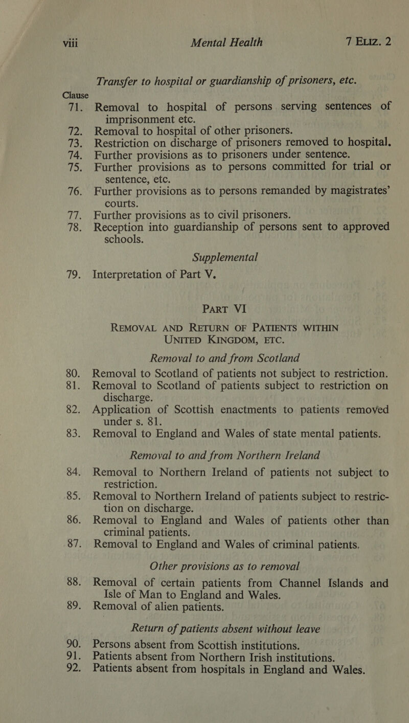 Clause ret pea 73. 74. wD) 76. we 78. (ip 80. 81. 82. 83. 84. 85. 86. 87. 88. 89. 90. 91. od: Transfer to hospital or guardianship of prisoners, etc. Removal to hospital of persons. serving sentences of imprisonment etc. Removal to hospital of other prisoners. Restriction on discharge of prisoners removed to hospital. Further provisions as to prisoners under sentence. Further provisions as to persons committed for trial or sentence, etc. Further provisions as to persons remanded by magistrates’ courts. Further provisions as to civil prisoners. Reception into guardianship of persons sent to approved schools. Supplemental Interpretation of Part V. PART VI REMOVAL AND RETURN OF PATIENTS WITHIN UNITED KINGDOM, ETC. Removal to and from Scotland Removal to Scotland of patients not subject to restriction. Removal to Scotland of patients subject to restriction on discharge. Application of Scottish enactments to patients removed under s. 81. Removal to England and Wales of state mental patients. Removal to and from Northern Ireland Removal to Northern Ireland of patients not subject to restriction. Removal to Northern Ireland of patients subject to restric- tion on discharge. Removal to England and Wales of patients other than criminal patients. Removal to England and Wales of criminal patients. Other provisions as to removal Removal of certain patients from Channel Islands and Isle of Man to England and Wales. Removal of alien patients. Return of patients absent without leave Persons absent from Scottish institutions. Patients absent from Northern Irish institutions. Patients absent from hospitals in England and Wales.
