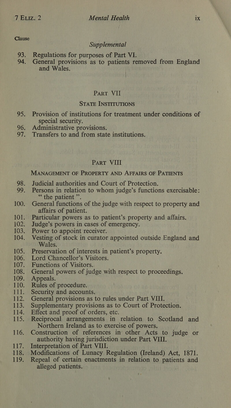 Supplemental Regulations for purposes of Part VI. General provisions as to patients removed from England and Wales. | ! PART VII STATE INSTITUTIONS Provision of institutions for treatment under conditions of special security. Administrative provisions. Transfers to and from state institutions. PART VIII MANAGEMENT OF PROPERTY AND AFFAIRS OF PATIENTS Judicial authorities and Court of Protection. Persons in relation to whom judge’s functions exercisable: “the patient ”’. General functions of the judge with respect to property and affairs of patient. Particular powers as to patient’s property and affairs. Judge’s powers in cases of emergency. Power to appoint receiver. Vesting of stock in curator appointed outside England and Wales. Preservation of interests in patient’s property. Lord Chancellor’s Visitors. Functions of Visitors. General powers of judge with respect to proceedings. Appeals. Rules of procedure. Security and accounts. General provisions as to rules under Part VIII. Supplementary provisions as to Court of Protection. Effect and proof of orders, etc. Reciprocal arrangements in relation to Scotland and Northern Ireland as to exercise of powers. Construction of references in other Acts to judge or authority having jurisdiction under Part VIII. Interpretation of Part VIII. Modifications of Lunacy Regulation (Ireland) Act, 1871. Repeal of certain enactments in relation to patients and alleged patients.
