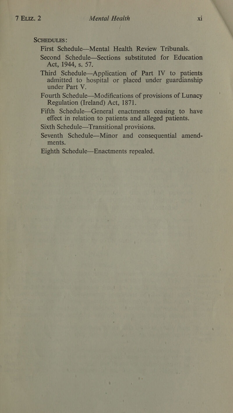 SCHEDULES: First Schedule—Mental Health Review Tribunals. Second Schedule—Sections substituted for Education Act, 1944, s. 57. Third Schedule—Application| of Part IV to patients admitted to hospital or placed under guardianship under Part V. Fourth Schedule—Modifications of provisions of Lunacy Regulation (Ireland) Act, 1871. Fifth Schedule—General enactments ceasing to have effect in relation to patients and alleged patients. Sixth Schedule—Transitional provisions. Seventh Schedule—Minor and consequential amend- ments. Eighth Schedule—Enactments repealed.