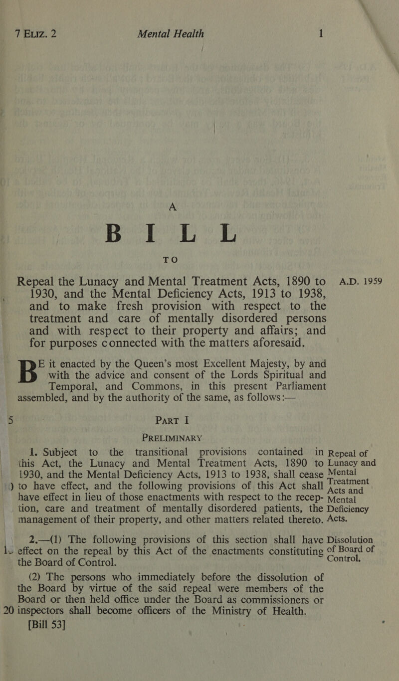 A Bl TO Repeal the Lunacy and Mental Treatment Acts, 1890 to A.D. 1959 1930, and the Mental Deficiency Acts, 1913 to 1938, and to make fresh provision with respect to the treatment and care of mentally disordered persons and with respect to their property and affairs; and for purposes connected with the matters aforesaid. E it enacted by the Queen’s most Excellent Majesty, by and with the advice and consent of the Lords Spiritual and Temporal, and Commons, in this present Parliament assembled, and by the authority of the same, as follows :— 5 ParT I PRELIMINARY 1. Subject to the transitional provisions contained in Repeal of this Act, the Lunacy and Mental Treatment Acts, 1890 to Lunacy and 1930, and the Mental Deficiency Acts, 1913 to 1938, shall cease Mental ») to have effect, and the following provisions of this Act shall cna have effect in lieu of those enactments with respect to the recep- Mental tion, care and treatment of mentally disordered patients, the Deficiency management of their property, and other matters related thereto. Acts. 2.—(1) The following provisions of this section shall have Dissolution l. effect on the repeal by this Act of the enactments constituting © of Board of the Board of Control. athe (2) The persons who immediately before the dissolution of the Board by virtue of the said repeal were members of the Board or then held office under the Board as commissioners or 20 inspectors shall become officers of the ae of Health. [Bill 53]