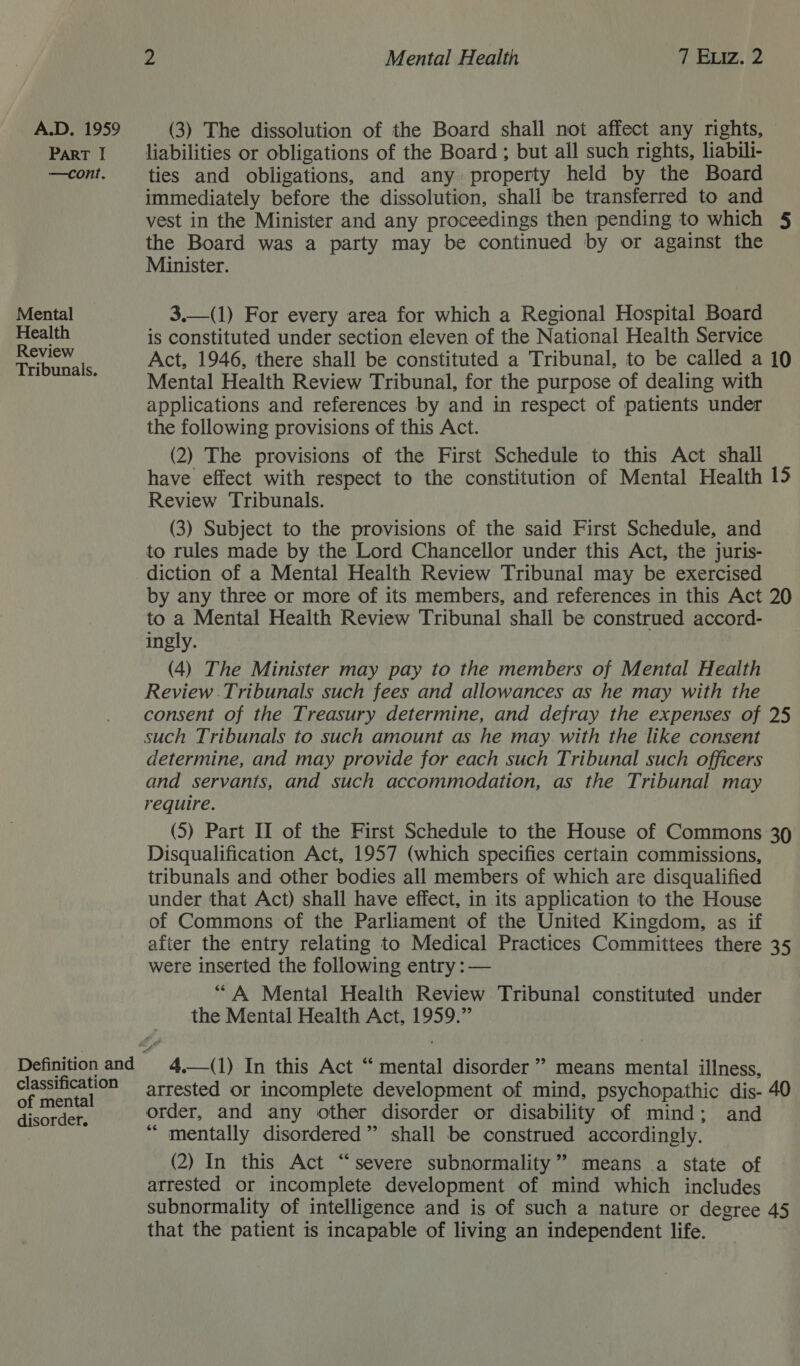 ParT I —cont. Mental Health Review Tribunals. 2 Mental Health 7 Eviz. 2 liabilities or obligations of the Board ; but all such rights, liabili- ties and obligations, and any property held by the Board immediately before the dissolution, shall be transferred to and vest in the Minister and any proceedings then pending to which 5 the Board was a party may be continued by or against the Minister.  3.—(1) For every area for which a Regional Hospital Board is constituted under section eleven of the National Health Service Act, 1946, there shall be constituted a Tribunal, to be called a 10 Mental Health Review Tribunal, for the purpose of dealing with applications and references by and in respect of patients under the following provisions of this Act. (2) The provisions of the First Schedule to this Act shall have effect with respect to the constitution of Mental Health 15 Review Tribunals. (3) Subject to the provisions of the said First Schedule, and to rules made by the Lord Chancellor under this Act, the juris- Definition and classification of mental disorder. by any three or more of its members, and references in this Act 20 to a Mental Health Review Tribunal shall be construed accord- ingly. (4) The Minister may pay to the members of Mental Health Review Tribunals such fees and allowances as he may with the consent of the Treasury determine, and defray the expenses of 25 such Tribunals to such amount as he may with the like consent determine, and may provide for each such Tribunal such officers and servants, and such accommodation, as the Tribunal may require. (5) Part II of the First Schedule to the House of Commons 39 Disqualification Act, 1957 (which specifies certain commissions, tribunals and other bodies all members of which are disqualified under that Act) shall have effect, in its application to the House of Commons of the Parliament of the United Kingdom, as if after the entry relating to Medical Practices Committees there 35 were inserted the following entry : — “A Mental Health Review Tribunal constituted under the Mental Health Act, 1959.” 4.—(1) In this Act “ mental disorder’ means mental illness, arrested or incomplete development of mind, psychopathic dis- 40 order, and any other disorder or disability of mind; and “ mentally disordered” shall be construed accordingly. (2) In this Act “severe subnormality” means a state of arrested or incomplete development of mind which includes subnormality of intelligence and is of such a nature or degree 45 that the patient is incapable of living an independent life.