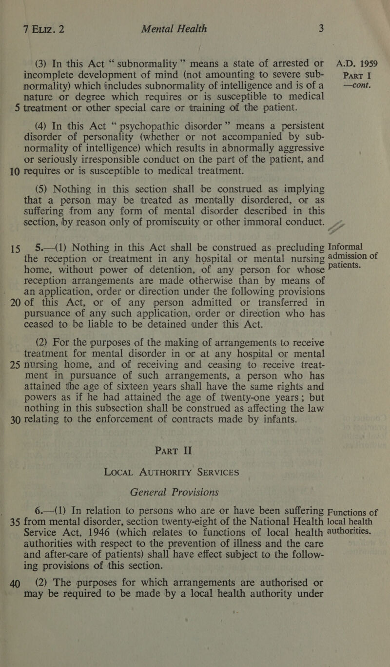 (3) In this Act “ subnormality ’ means a state of arrested or A.D. 1959 incomplete development of mind (not amounting to severe sub- _— Part I normality) which includes subnormality of intelligence and is ofa = —cont. nature or degree which requires or is susceptible to medical 5 treatment or other special care or training of the patient. (4) In this Act “psychopathic disorder” means a persistent disorder of personality (whether or not accompanied by sub- normality of intelligence) which results in abnormally aggressive or seriously irresponsible conduct on the part of the patient, and 10 requires or is susceptible to medical treatment. (5) Nothing in this section shall be construed as implying that a person may be treated as mentally disordered, or as suffering from any form of mental disorder described in this section, by reason only of promiscuity or other immoral conduct.  15 Pe: “reception or “treatment in any ‘estoy or mental nursing @ admission of home, without power of detention, of any person for whose aes: reception arrangements are made otherwise than by means of an application, order or direction under the following provisions 20 of this Act, or of any person admitted or transferred in pursuance of any such application, order or direction who has ceased to be liable to be detained under this Act. (2) For the purposes of the making of arrangements to receive treatment for mental disorder in or at any hospital or mental 25 nursing home, and of receiving and ceasing to receive treat- ment in pursuance of such arrangements, a person who has attained the age of sixteen years shall have the same rights and powers as if he had attained the age of twenty-one years; but nothing in this subsection shall be construed as affecting the law 30 relating to the enforcement of contracts made by infants. PaRT II LocaAL AUTHORITY SERVICES General Provisions 6.—(1) In relation to persons who are or have been suffering Functions of 35 from mental disorder, section twenty-eight of the National Health local health Service Act, 1946 (which relates to functions of local health authorities. authorities with respect to the prevention of illness and the care and after-care of patients) shall have effect subject to the follow- ing provisions of this section. 40 (2) The purposes for which arrangements are authorised or may be required to be made by a local health authority under