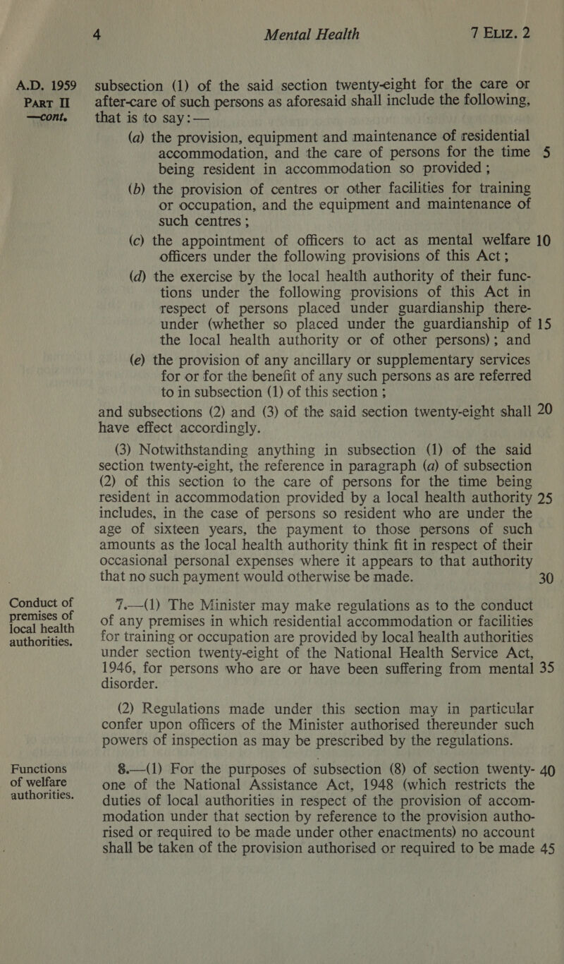 ParT II —cont. Conduct of premises of local health authorities. Functions of welfare authorities. after-care of such persons as aforesaid shall include the following, that is to say: — (a) the provision, equipment and maintenance of residential accommodation, and the care of persons for the time 5 being resident in accommodation so provided ; (b) the provision of centres or other facilities for training or occupation, and the equipment and maintenance of such centres ; (c) the appointment of officers to act as mental welfare 10 officers under the following provisions of this Act ; (d) the exercise by the local health authority of their func- tions under the following provisions of this Act in respect of persons placed under guardianship there- under (whether so placed under the guardianship of 15 the local health authority or of other persons); and (e) the provision of any ancillary or supplementary services for or for the benefit of any such persons as are referred to in subsection (1) of this section ; and subsections (2) and (3) of the said section twenty-eight shall 20 have effect accordingly. (3) Notwithstanding anything in subsection (1) of the said section twenty-eight, the reference in paragraph (a) of subsection (2) of this section to the care of persons for the time being resident in accommodation provided by a local health authority 25 includes, in the case of persons so resident who are under the age of sixteen years, the payment to those persons of such amounts as the local health authority think fit in respect of their occasional personal expenses where it appears to that authority that no such payment would otherwise be made. 30 7.—(1) The Minister may make regulations as to the conduct of any premises in which residential accommodation or facilities for training or occupation are provided by local health authorities under section twenty-eight of the National Health Service Act, 1946, for persons who are or have been suffering from mental 35 disorder. (2) Regulations made under this section may in particular confer upon officers of the Minister authorised thereunder such powers of inspection as may be prescribed by the regulations. §.—(1) For the purposes of subsection (8) of section twenty- 40 one of the National Assistance Act, 1948 (which restricts the duties of local authorities in respect of the provision of accom- modation under that section by reference to the provision autho- rised or required to be made under other enactments) no account shall be taken of the provision authorised or required to be made 45