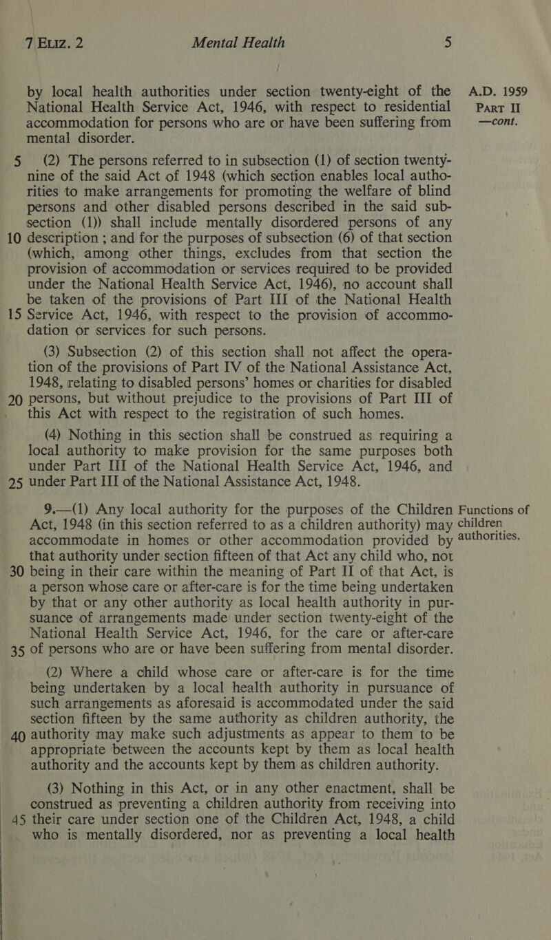 by local health authorities under section twenty-eight of the National Health Service Act, 1946, with respect to residential accommodation for persons who are or have been suffering from mental disorder. 5 (2) The persons referred to in subsection (1) of section twenty- nine of the said Act of 1948 (which section enables local autho- rities to make arrangements for promoting the welfare of blind persons and other disabled persons described in the said sub- section (1)) shall include mentally disordered persons of any 10 description ; and for the purposes of subsection (6) of that section (which, among other things, excludes from that section the provision of accommodation or services required to be provided under the National Health Service Act, 1946), no account shall be taken of the provisions of Part III of the National Health 15 Service Act, 1946, with respect to the provision of accommo- dation or services for such persons. (3) Subsection (2) of this section shall not affect the opera- tion of the provisions of Part IV of the National Assistance Act, 1948, relating to disabled persons’ homes or charities for disabled 20 persons, but without prejudice to the provisions of Part III of . this Act with respect to the registration of such homes. (4) Nothing in this section shall be construed as requiring a local authority to make provision for the same purposes both under Part ItI of the National Health Service Act, 1946, and 95 under Part III of the National Assistance Act, 1948. A.D. 1959 ParRT II —cont. that authority under section fifteen of that Act any child who, not 30 being in their care within the meaning of Part II of that Act, is a person whose care or after-care is for the time being undertaken by that or any other authority as local health authority in pur- suance of arrangements made under section twenty-eight of the National Health Service Act, 1946, for the care or after-care 35 of persons who are or have been suffering from mental disorder. (2) Where a child whose care or after-care is for the time being undertaken by a local health authority in pursuance of such arrangements as aforesaid is accommodated under the said section fifteen by the same authority as children authority, the 40 authority may make such adjustments as appear to them to be appropriate between the accounts kept by them as local health authority and the accounts kept by them as children authority. (3) Nothing in this Act, or in any other enactment, shall be construed as preventing a children authority from receiving into _ 45 their care under section one of the Children Act, 1948, a child who is mentally disordered, nor as preventing a local health