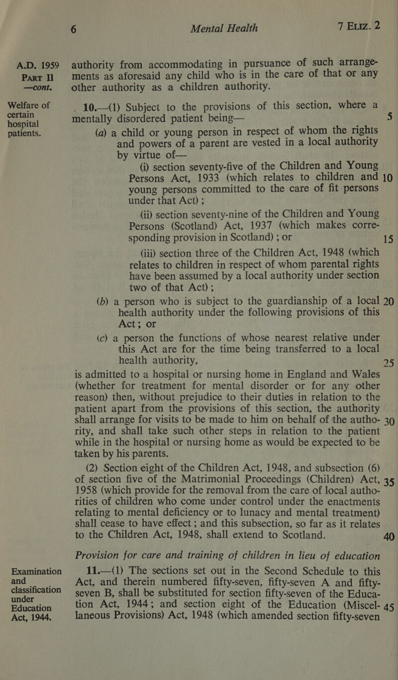 ParT ll —cont ° Welfare of certain hospital patients. Examination and classification under Education Act, 1944. 6 Mental Health 7 Eviz. 2 ments as aforesaid any child who is in the care of that or any other authority as a children authority. _ 10.—(1) Subject to the provisions of this section, where a mentally disordered patient being— 5 (a) a child or young person in respect of whom the rights and powers of a parent are vested in a local authority by virtue of— (i) section seventy-five of the Children and Young Persons Act, 1933 (which relates to children and 10 young persons committed to the care of fit persons under that Act) ; (ii) section seventy-nine of the Children and Young Persons (Scotland) Act, 1937 (which makes corre- sponding provision in Scotland) ; or 15 (iii) section three of the Children Act, 1948 (which relates to children in respect of whom parental rights have been assumed by a local authority under section two of that Act); (b) a person who is subject to the guardianship of a local 20 health authority under the following provisions of this Act; or (c) a person the functions of whose nearest relative under this Act are for the time being transferred to a local health authority, 95 is admitted to a hospital or nursing home in England and Wales (whether for treatment for mental disorder or for any other reason) then, without prejudice to their duties in relation to the patient apart from the provisions of this section, the authority shall arrange for visits to be made to him on behalf of the autho- 39 rity, and shall take such other steps in relation to the patient while in the hospital or nursing home as would be expected to be taken by his parents. (2) Section eight of the Children Act, 1948, and subsection (6) of section five of the Matrimonial Proceedings (Children) Act, 35 1958 (which provide for the removal from the care of local autho- rities of children who come under control under the enactments relating to mental deficiency or to lunacy and mental treatment) shall cease to have effect ; and this subsection, so far as it relates to the Children Act, 1948, shall extend to Scotland. 40 Provision for care and training of children in lieu of education 11.—(1) The sections set out in the Second Schedule to this Act, and therein numbered fifty-seven, fifty-seven A and fifty- seven B, shall be substituted for section fifty-seven of the Educa- tion Act, 1944; and section eight of the Education (Miscel- 45 laneous Provisions) Act, 1948 (which amended section fifty-seven