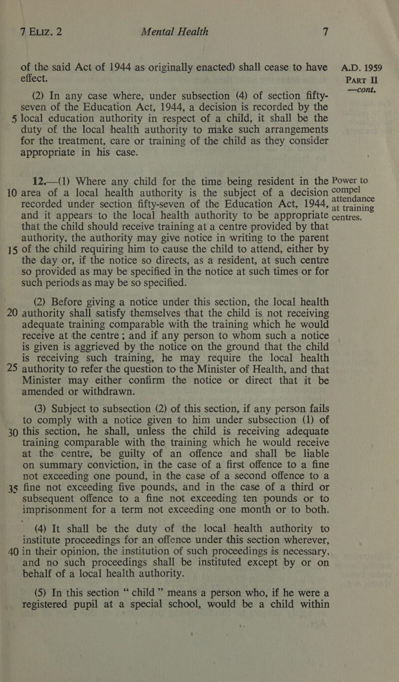 of the said Act of 1944 as originally enacted) shall cease to have effect. (2) In any case where, under subsection (4) of section fifty- seven of the Education Act, 1944, a decision is recorded by the 5 local education authority in respect of a child, it shall be the duty of the local health authority to make such arrangements for the treatment, care or training of the child as they consider appropriate in his case. A.D. 1959 ParT Il recorded under section fifty-seven of the Education Act, 1944 that the child should receive training at a centre provided by that authority, the authority may give notice in writing to the parent 15 of the child requiring him to cause the child to attend, either by the day or, if the notice so directs, as a resident, at such centre so provided as may be specified in the notice at such times or for such periods as may be so specified. (2) Before giving a notice under this section, the local health 20 authority shall satisfy themselves that the child is not receiving adequate training comparable with the training which he would receive at the centre; and if any person to whom such a notice is given is aggrieved by the notice on the ground that the child is receiving such training, he may require the local health 25 authority to refer the question to the Minister of Health, and that Minister may either confirm the notice or direct that it be amended or withdrawn. (3) Subject to subsection (2) of this section, if any person fails to comply with a notice given to him under subsection (1) of 30 this section, he shall, unless the child is receiving adequate training comparable with the training which he would receive at the centre, be guilty of an offence and shall be liable on summary conviction, in the case of a first offence to a fine not exceeding one pound, in the case of a second offence to a 35 fine not exceeding five pounds, and in the case of a third or subsequent offence to a fine not exceeding ten pounds or to imprisonment for a term not exceeding one month or to both. (4) It shall be the duty of the local health authority to institute proceedings for an offence under this section wherever, AQ in their opinion, the institution of such proceedings is necessary, and no such proceedings shall be instituted except by or on behalf of a local health authority. (5) In this section “ child” means a person who, if he were a registered pupil at a special school, would be a child within