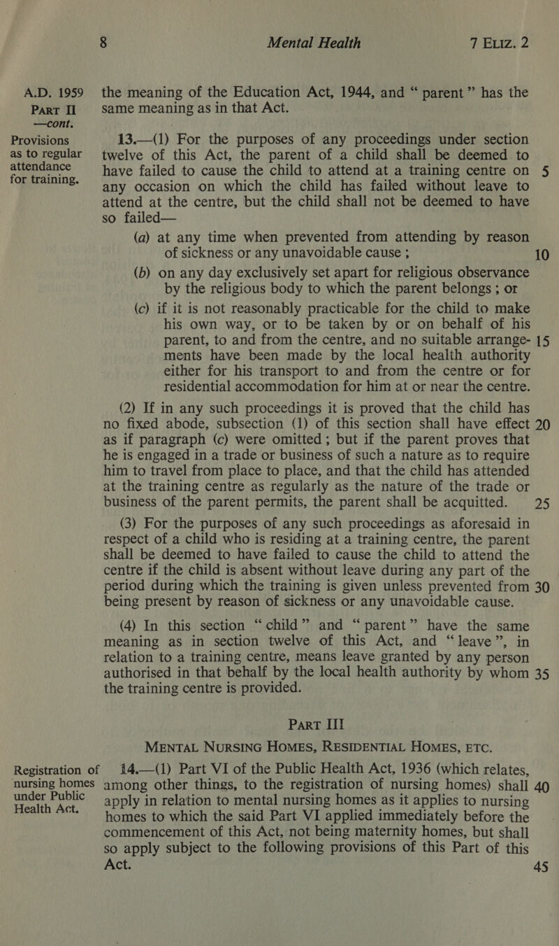 ParT Il —cont. Provisions as to regular attendance for training. same meaning as in that Act. 13.—(1) For the purposes of any proceedings under section twelve of this Act, the parent of a child shall be deemed to have failed to cause the child to attend at a training centre on 5 any occasion on which the child has failed without leave to attend at the centre, but the child shall not be deemed to have so failed— (a) at any time when prevented from attending by reason of sickness or any unavoidable cause ; 10 (b) on any day exclusively set apart for religious observance by the religious body to which the parent belongs ; or (c) if it is not reasonably practicable for the child to make his own way, or to be taken by or on behalf of his parent, to and from the centre, and no suitable arrange- [5 ments have been made by the local health authority either for his transport to and from the centre or for residential accommodation for him at or near the centre. (2) If in any such proceedings it is proved that the child has no fixed abode, subsection (1) of this section shall have effect 20 as if paragraph (c) were omitted; but if the parent proves that he is engaged in a trade or business of such a nature as to require him to travel from place to place, and that the child has attended at the training centre as regularly as the nature of the trade or business of the parent permits, the parent shall be acquitted. 25 (3) For the purposes of any such proceedings as aforesaid in respect of a child who is residing at a training centre, the parent shall be deemed to have failed to cause the child to attend the centre if the child is absent without leave during any part of the period during which the training is given unless prevented from 30 being present by reason of sickness or any unavoidable cause. (4) In this section “child” and “parent” have the same meaning as in section twelve of this Act, and “leave”, in relation to a training centre, means leave granted by any person authorised in that behalf by the local health authority by whom 35 the training centre is provided. Part III MENTAL NuRSING HOMES, RESIDENTIAL HOMES, ETC. 14.—(1) Part VI of the Public Health Act, 1936 (which relates, under Public Health Act. apply in relation to mental nursing homes as it applies to nursing homes to which the said Part VI applied immediately before the commencement of this Act, not being maternity homes, but shall so apply subject to the following provisions of this Part of this