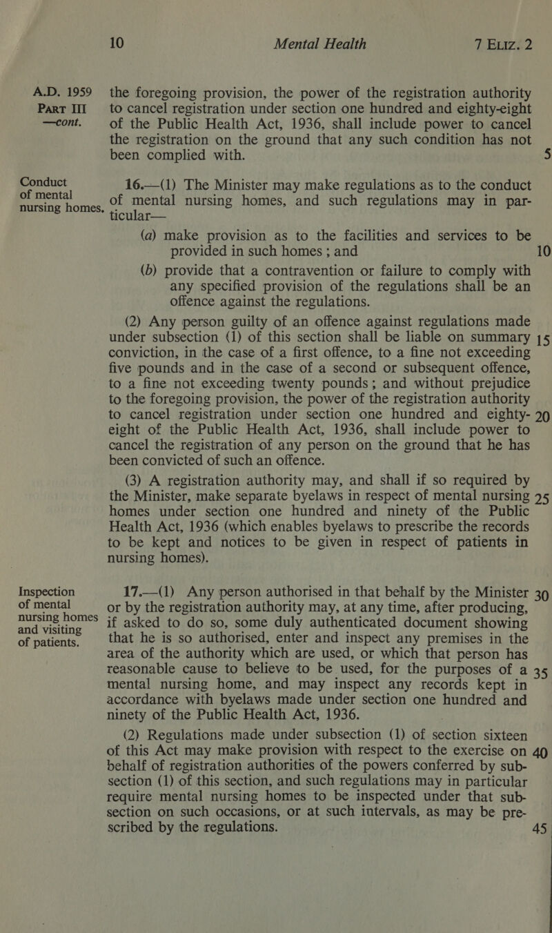 Part III —cont. Conduct of mental nursing homes. Inspection of mental nursing homes and visiting of patients. 10 Mental Health 7 Eviz..2 to cancel registration under section one hundred and eighty-eight of the Public Health Act, 1936, shall include power to cancel the registration on the ground that any such condition has not been complied with. 5 16.—(1) The Minister may make regulations as to the conduct of mental nursing homes, and such regulations may in par- ticular— (a) make provision as to the facilities and services to be provided in such homes ; and 10 (b) provide that a contravention or failure to comply with any specified provision of the regulations shall be an offence against the regulations. (2) Any person guilty of an offence against regulations made under subsection (1) of this section shall be liable on summary 15 conviction, in the case of a first offence, to a fine not exceeding five pounds and in the case of a second or subsequent offence, to a fine not exceeding twenty pounds; and without prejudice to the foregoing provision, the power of the registration authority to cancel registration under section one hundred and eighty- 29 eight of the Public Health Act, 1936, shall include power to cancel the registration of any person on the ground that he has been convicted of such an offence. (3) A registration authority may, and shall if so required by the Minister, make separate byelaws in respect of mental nursing 75 homes under section one hundred and ninety of the Public Health Act, 1936 (which enables byelaws to prescribe the records to be kept and notices to be given in respect of patients in nursing homes).  17.—(1) Any person authorised in that behalf by the Minister 39 or by the registration authority may, at any time, after producing, if asked to do so, some duly authenticated document showing that he is so authorised, enter and inspect any premises in the area of the authority which are used, or which that person has reasonable cause to believe to be used, for the purposes of a 35 mental nursing home, and may inspect any records kept in accordance with byelaws made under section one hundred and ninety of the Public Health Act, 1936. | (2) Regulations made under subsection (1) of section sixteen of this Act may make provision with respect to the exercise on 49 behalf of registration authorities of the powers conferred by sub- section (1) of this section, and such regulations may in particular require mental nursing homes to be inspected under that sub- section on such occasions, or at such intervals, as may be pre- scribed by the regulations. 45