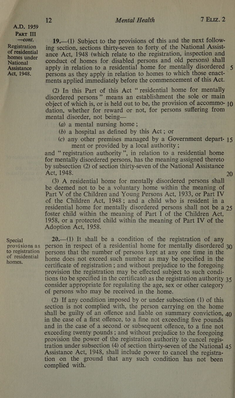 Part III —cont. Registration of residential homes under National Assistance Act, 1948. Special provisions as to registration of residential homes. 12 Mental Health 7 Eviz. 2  19.—(1) Subject to the provisions of this and the next follow- ing section, sections thirty-seven to forty of the National Assist- ance Act, 1948 (which relate to the registration, inspection and conduct of homes for disabled persons and old persons) shall apply in relation to a residential home for mentally disordered 5 persons as they apply in relation to homes to which those enact- ments applied immediately before the commencement of this Act. (2) In this Part of this Act “residential home for mentally disordered persons” means an establishment the sole or main object of which is, or is held out to be, the provision of accommo- |Q dation, whether for reward or not, for persons suffering from mental disorder, not being— (a) a mental nursing home; (b) a hospital as defined by this Act; or (c) any other premises managed by a Government depart- 15 ment or provided by a local authority ; and “registration authority ”, in relation to a residential home for mentally disordered persons, has the meaning assigned thereto by subsection (2) of section thirty-seven of the National Assistance Act, 1948. 20 (3) A residential home for mentally disordered persons shall be deemed not to be a voluntary home within the meaning of Part V of the Children and Young Persons Act, 1933, or Part IV of the Children Act, 1948; and a child who is resident in a residential home for mentally disordered persons shall not be a 25 foster child within the meaning of Part I of the Children Act, 1958, or a protected child within the meaning of Part IV of the Adoption Act, 1958. 20.—(1) It shall be a condition of the registration of any person in respect of a residential home for mentally disordered 39 persons that the number of persons kept at any one time in the home does not exceed such number as may be specified in the certificate of registration ; and without prejudice to the foregoing provision the registration may be effected subject to such condi- tions (to be specified in the certificate) as the registration authority 35 consider appropriate for regulating the age, sex or other category of persons who may be received in the home. (2) If any condition imposed by or under subsection (1) of this section is not complied with, the person carrying on the home shall be guilty of an offence and liable on summary conviction, 49 in the case of a first offence, to a fine not exceeding five pounds and in the case of a second or subsequent offence, to a fine not exceeding twenty pounds ; and without prejudice to the foregoing provision the power of the registration authority to cancel regis- Assistance Act, 1948, shall include power to cancel the registra- tion on the ground that any such condition has not been complied with. 