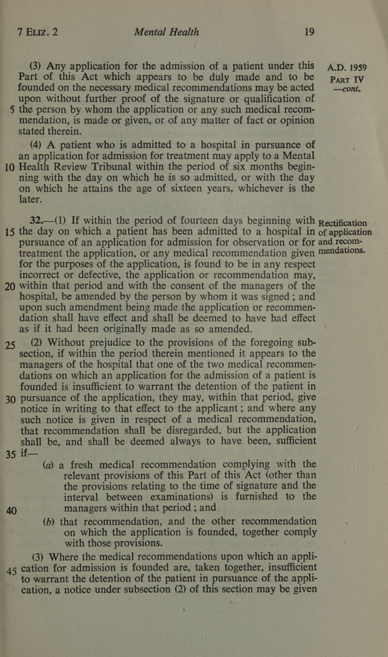 (3) Any application for the admission of a patient under this Ap, 1959 Part of this Act which appears to be duly made and to be pypr qv founded on the necessary medical recommendations may be acted = —cont. upon without further proof of the signature or qualification of 5 the person by whom the application or any such medical recom- mendation, is made or given, or of any matter of fact or opinion stated therein. ; (4) A patient who is admitted to a hospital in pursuance of an application for admission for treatment may apply to a Mental 10 Health Review Tribunal within the period of six months begin- ning with the day on which he is so admitted, or with the day on which he attains the age of sixteen years, whichever is the later.  32.—(1) If within the period of fourteen days beginning with Rectification 15 the day on which a patient has been admitted to a hospital in of application pursuance of an application for admission for observation or for and recom- treatment the application, or any medical recommendation given mendations. for the purposes of the application, is found to be in any respect incorrect or defective, the application or recommendation may, 20 within that period and with the consent of the managers of the hospital, be amended by the person by whom it was signed ; and upon such amendment being made the application or recommen- dation shall have effect and shall be deemed to have had effect as if it had been originally made as so amended. 95 (2) Without prejudice to the provisions of the foregoing sub- section, if within the period therein mentioned it appears to the managers of the hospital that one of the two medical recommen- dations on which an application for the admission of a patient is founded is insufficient to warrant the detention of the patient in 30 pursuance of the application, they may, within that period, give notice in writing to that effect to the applicant ; and where any such notice is given in respect of a medical recommendation, that recommendation shall be disregarded, but the application shall be, and shall be deemed always to have been, sufficient 35. u— (a) a fresh medical recommendation complying with the relevant provisions of this Part of this Act (other than the provisions relating to the time of signature and the interval between examinations) is furnished to the managers within that period ; and (b) that recommendation, and the other recommendation on which the application is founded, together comply with those provisions. (3) Where the medical recommendations upon which an appli- 45 cation for admission is founded are, taken together, insufficient to warrant the detention of the patient in pursuance of the appli- cation, a notice under subsection (2) of this section may be given